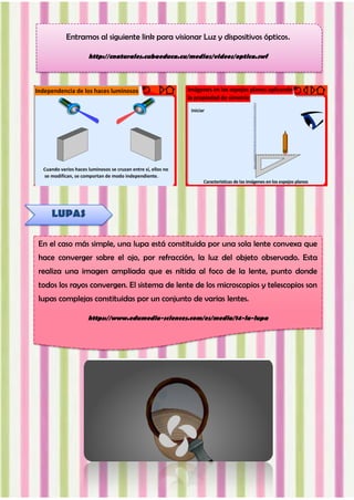 Entramos al siguiente link para visionar Luz y dispositivos ópticos.
http://cnaturales.cubaeduca.cu/medias/videos/optica.swf
LUPAS
En el caso más simple, una lupa está constituida por una sola lente convexa que
hace converger sobre el ojo, por refracción, la luz del objeto observado. Esta
realiza una imagen ampliada que es nítida al foco de la lente, punto donde
todos los rayos convergen. El sistema de lente de los microscopios y telescopios son
lupas complejas constituidas por un conjunto de varias lentes.
https://www.edumedia-sciences.com/es/media/14-la-lupa
 