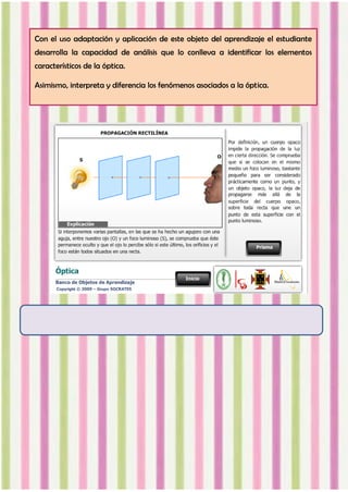 Con el uso adaptación y aplicación de este objeto del aprendizaje el estudiante
desarrolla la capacidad de análisis que lo conlleva a identificar los elementos
característicos de la óptica.
Asimismo, interpreta y diferencia los fenómenos asociados a la óptica.
 