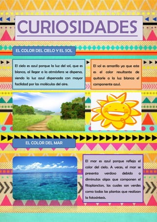 CURIOSIDADES
EL COLOR DEL CIELO Y EL SOL
El cielo es azul porque la luz del sol, que es
blanca, al llegar a la atmósfera se dispersa,
siendo la luz azul dispersada con mayor
facilidad por las moléculas del aire.
El sol es amarillo ya que este
es el color resultante de
quitarle a la luz blanca el
componente azul.
EL COLOR DEL MAR
El mar es azul porque refleja el
color del cielo. A veces, el mar se
presenta verdoso debido a
diminutas algas que componen el
fitoplancton, las cuales son verdes
como todas las plantas que realizan
la fotosíntesis.
 