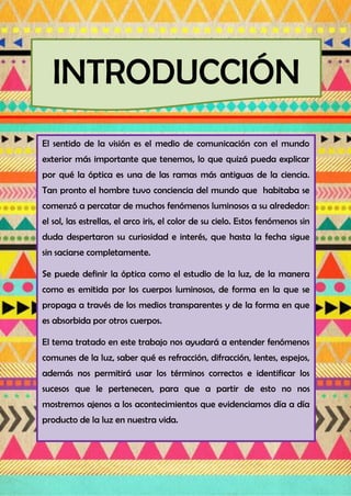 INTRODUCCIÓN
El sentido de la visión es el medio de comunicación con el mundo
exterior más importante que tenemos, lo que quizá pueda explicar
por qué la óptica es una de las ramas más antiguas de la ciencia.
Tan pronto el hombre tuvo conciencia del mundo que habitaba se
comenzó a percatar de muchos fenómenos luminosos a su alrededor:
el sol, las estrellas, el arco iris, el color de su cielo. Estos fenómenos sin
duda despertaron su curiosidad e interés, que hasta la fecha sigue
sin saciarse completamente.
Se puede definir la óptica como el estudio de la luz, de la manera
como es emitida por los cuerpos luminosos, de forma en la que se
propaga a través de los medios transparentes y de la forma en que
es absorbida por otros cuerpos.
El tema tratado en este trabajo nos ayudará a entender fenómenos
comunes de la luz, saber qué es refracción, difracción, lentes, espejos,
además nos permitirá usar los términos correctos e identificar los
sucesos que le pertenecen, para que a partir de esto no nos
mostremos ajenos a los acontecimientos que evidenciamos día a día
producto de la luz en nuestra vida.
 