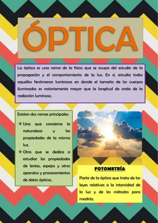 La óptica es una rama de la física que se ocupa del estudio de la
propagación y el comportamiento de la luz. En sí, estudia todos
aquellos fenómenos luminosos en donde el tamaño de los cuerpos
iluminados es notoriamente mayor que la longitud de onda de la
radiación luminosa.
Existen dos ramas principales:
 Una que concierne la
naturaleza y las
propiedades de la misma
luz.
 Otra que se dedica a
estudiar las propiedades
de lentes, espejos y otros
aparatos y procesamientos
de datos ópticos.
FOTOMETRÍA
Parte de la óptica que trata de las
leyes relativas a la intensidad de
la luz y de los métodos para
medirla.
 