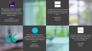 “DMCCanotec has been a true partner
in helping RPC continue with their
journey as a digital business.This has
delivered tangible benefits across the
whole business”
Julie Berry
Director of Infrastructure & IT
Reynolds PorterChamberlain
“The DMCCanotec team have helped
our staff embrace smarter document
workflow and reduce our reliance on
paper”
David Hymers
Head of IT
Wedlake Bell
“DMCCanotec provides great
knowledge, value for money and a
refreshingly different approach; a print
company who promises to help you
print less”
Nigel Smith
Managing Partner
Ellis Jones Solicitors
“The DMCCanotec teams are bringing
great advice, innovation and a proven
team to help us deliver smarter
document workflow”
JamesTemple
Head of IT
Seddons
 