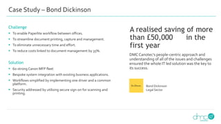 Case Study – Bond Dickinson
Challenge
 To enable Paperlite workflow between offices.
 To streamline document printing, capture and management.
 To eliminate unnecessary time and effort.
 To reduce costs linked to document management by 35%.
Solution
 60-strong Canon MFP fleet
 Bespoke system integration with existing business applications.
 Workflows simplified by implementing one driver and a common
platform.
 Security addressed by utilising secure sign-on for scanning and
printing.
DMC Canotec’s people-centric approach and
understanding of all of the issues and challenges
ensured the whole IT led solution was the key to
its success.
A realised saving of more
than £50,000 in the
first year
Bond Dickinson
Legal Sector
 