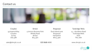 Croydon Bristol Ringwood Tunbridge Wells
59 ImperialWay
Croydon
Surrey
CR0 4RR
5 Unicorn Business Park
Whitby Road
Bristol
BS4 4EX
Duck Island Lane
Ringwood
Hampshire
BH24 3AA
14 – 16a Albion Road
TunbridgeWells
Kent
TN1 2NH
sales@dmcplc.co.uk 020 8688 4243 www.dmcplc.co.uk
Contact us
 