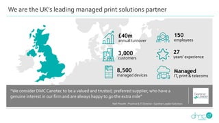 We are the UK’s leading managed print solutions partner
27
years’ experience
3,000
customers
150
employees
8,500
managed devices
£40m
annual turnover
Managed
IT, print & telecoms
“We consider DMCCanotec to be a valued and trusted, preferred supplier, who have a
genuine interest in our firm and are always happy to go the extra mile”
Neil Prevett - Practice & IT Director - Gardner Leader Solicitors
 