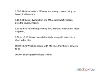9.00-9.10 Introductions. Why we are mainly concentrating on
bowel, incidence etc
9.10-9.30 Bowel dysfunction and MS, anatomy/physiology,
possible causes, impact,
9.30 to 9.50 Treatment pathway, diet, exercise, medication, rectal
irrigation,
9.50 to 10.10 Where does abdominal massage fit in to this, +
short video clips
10.10-10.20 What do people with MS want their bowel services
to be
10.20 – 10.30 Questions/case studies
 