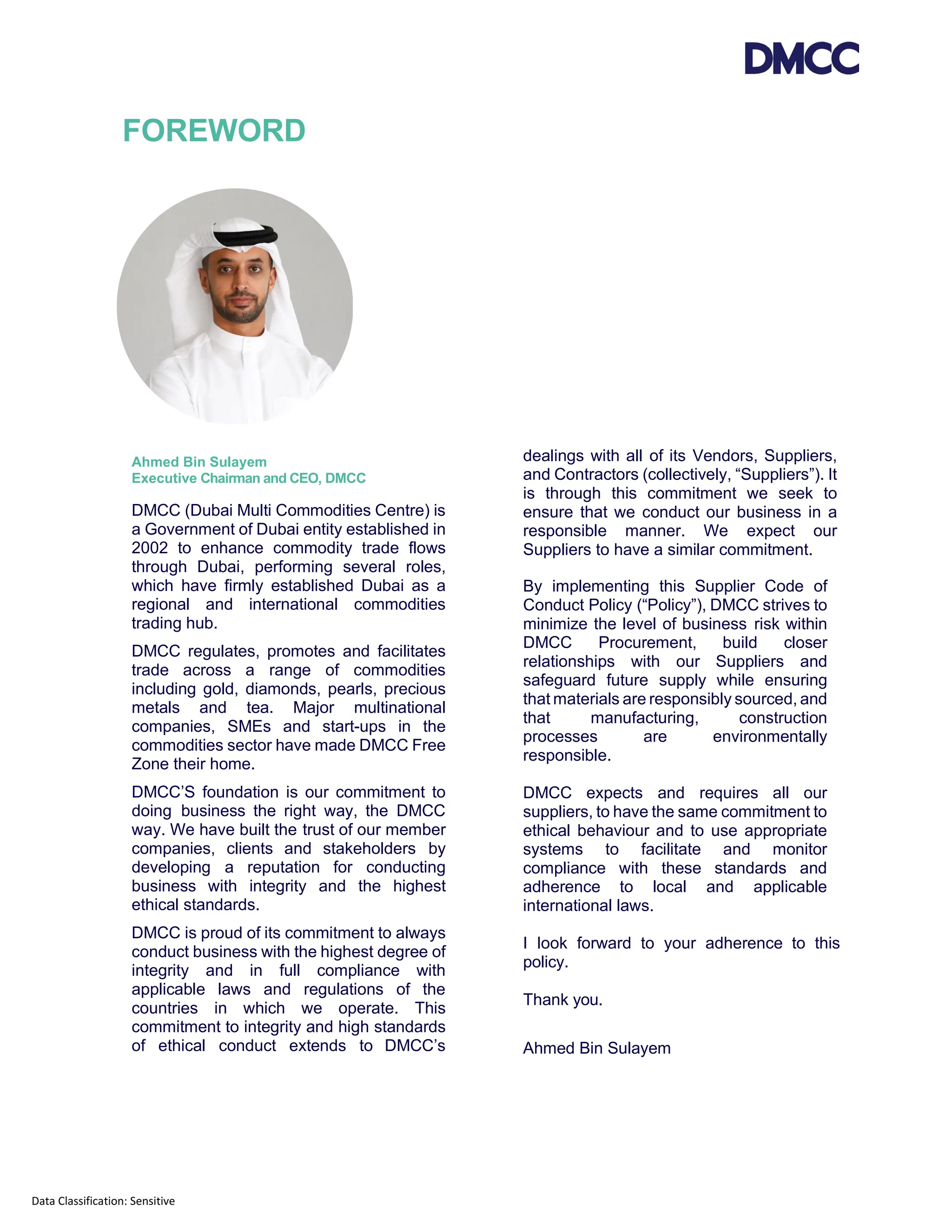 Data Classification: Sensitive
FOREWORD
Ahmed Bin Sulayem
Executive Chairman and CEO, DMCC
DMCC (Dubai Multi Commodities Centre) is
a Government of Dubai entity established in
2002 to enhance commodity trade flows
through Dubai, performing several roles,
which have firmly established Dubai as a
regional and international commodities
trading hub.
DMCC regulates, promotes and facilitates
trade across a range of commodities
including gold, diamonds, pearls, precious
metals and tea. Major multinational
companies, SMEs and start-ups in the
commodities sector have made DMCC Free
Zone their home.
DMCC’S foundation is our commitment to
doing business the right way, the DMCC
way. We have built the trust of our member
companies, clients and stakeholders by
developing a reputation for conducting
business with integrity and the highest
ethical standards.
DMCC is proud of its commitment to always
conduct business with the highest degree of
integrity and in full compliance with
applicable laws and regulations of the
countries in which we operate. This
commitment to integrity and high standards
of ethical conduct extends to DMCC’s
dealings with all of its Vendors, Suppliers,
and Contractors (collectively, “Suppliers”). It
is through this commitment we seek to
ensure that we conduct our business in a
responsible manner. We expect our
Suppliers to have a similar commitment.
By implementing this Supplier Code of
Conduct Policy (“Policy”), DMCC strives to
minimize the level of business risk within
DMCC Procurement, build closer
relationships with our Suppliers and
safeguard future supply while ensuring
that materials are responsibly sourced, and
that manufacturing, construction
processes are environmentally
responsible.
DMCC expects and requires all our
suppliers, to have the same commitment to
ethical behaviour and to use appropriate
systems to facilitate and monitor
compliance with these standards and
adherence to local and applicable
international laws.
I look forward to your adherence to this
policy.
Thank you.
Ahmed Bin Sulayem
 