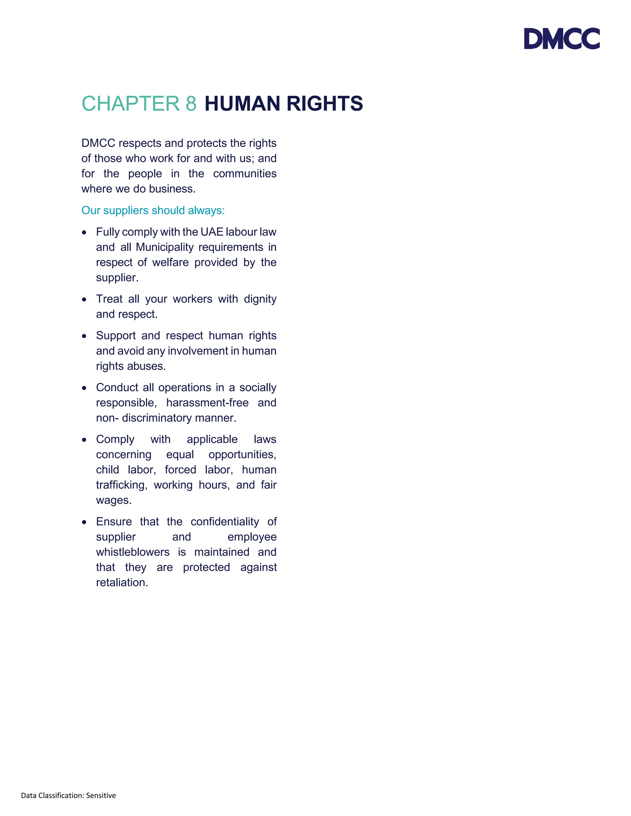 Data Classification: Sensitive
CHAPTER 8 HUMAN RIGHTS
DMCC respects and protects the rights
of those who work for and with us; and
for the people in the communities
where we do business.
Our suppliers should always:
• Fully comply with the UAE labour law
and all Municipality requirements in
respect of welfare provided by the
supplier.
• Treat all your workers with dignity
and respect.
• Support and respect human rights
and avoid any involvement in human
rights abuses.
• Conduct all operations in a socially
responsible, harassment-free and
non- discriminatory manner.
• Comply with applicable laws
concerning equal opportunities,
child labor, forced labor, human
trafficking, working hours, and fair
wages.
• Ensure that the confidentiality of
supplier and employee
whistleblowers is maintained and
that they are protected against
retaliation.
 