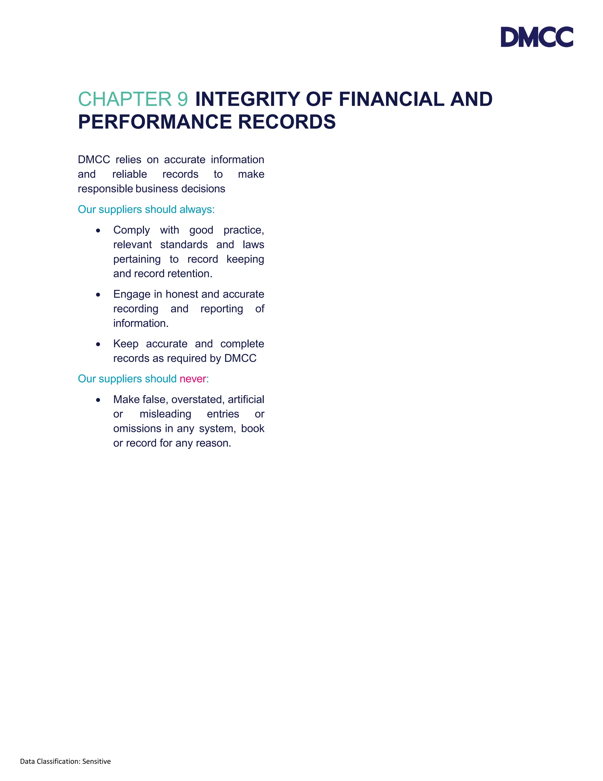 Data Classification: Sensitive
CHAPTER 9 INTEGRITY OF FINANCIAL AND
PERFORMANCE RECORDS
DMCC relies on accurate information
and reliable records to make
responsible business decisions
Our suppliers should always:
• Comply with good practice,
relevant standards and laws
pertaining to record keeping
and record retention.
• Engage in honest and accurate
recording and reporting of
information.
• Keep accurate and complete
records as required by DMCC
Our suppliers should never:
• Make false, overstated, artificial
or misleading entries or
omissions in any system, book
or record for any reason.
 
