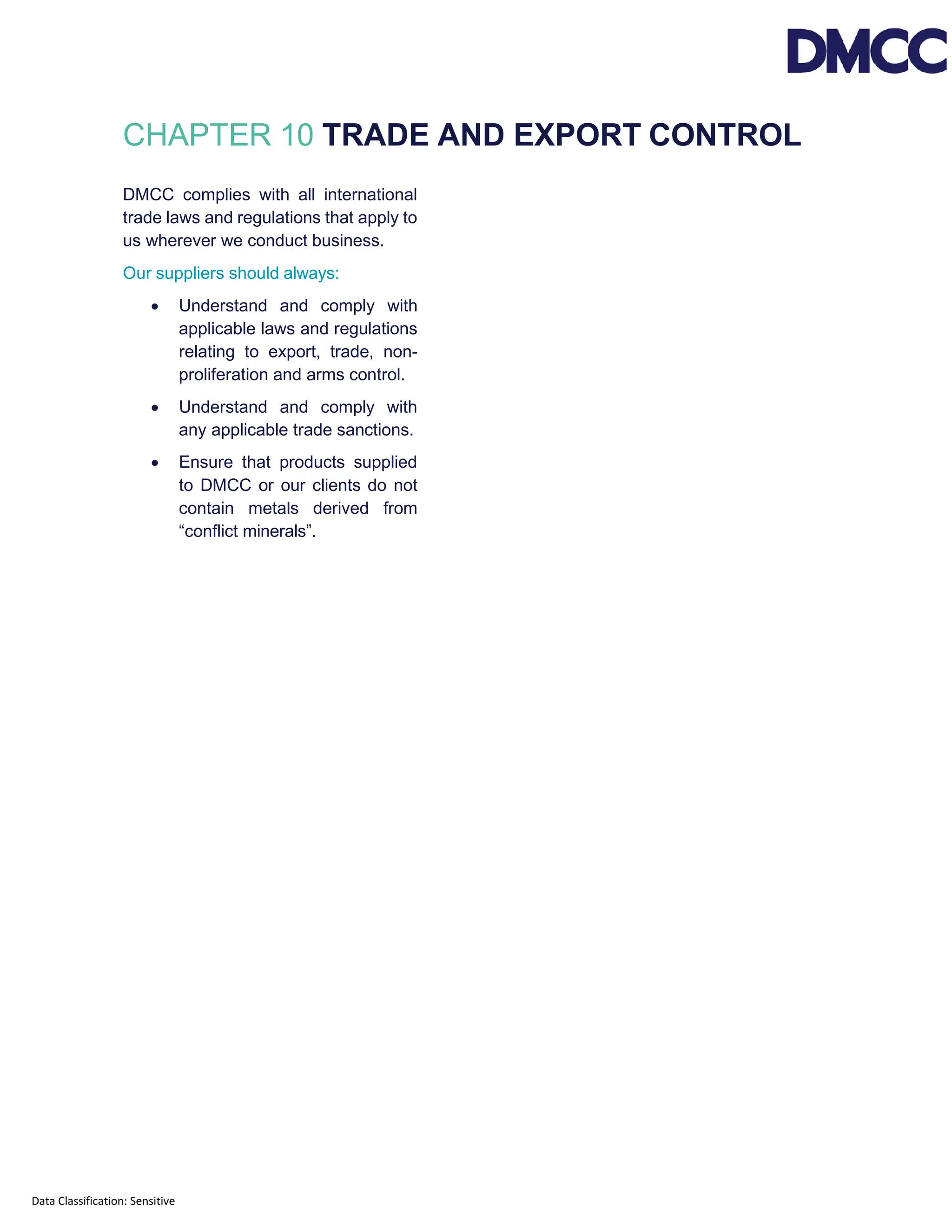 Data Classification: Sensitive
CHAPTER 10 TRADE AND EXPORT CONTROL
DMCC complies with all international
trade laws and regulations that apply to
us wherever we conduct business.
Our suppliers should always:
• Understand and comply with
applicable laws and regulations
relating to export, trade, non-
proliferation and arms control.
• Understand and comply with
any applicable trade sanctions.
• Ensure that products supplied
to DMCC or our clients do not
contain metals derived from
“conflict minerals”.
 