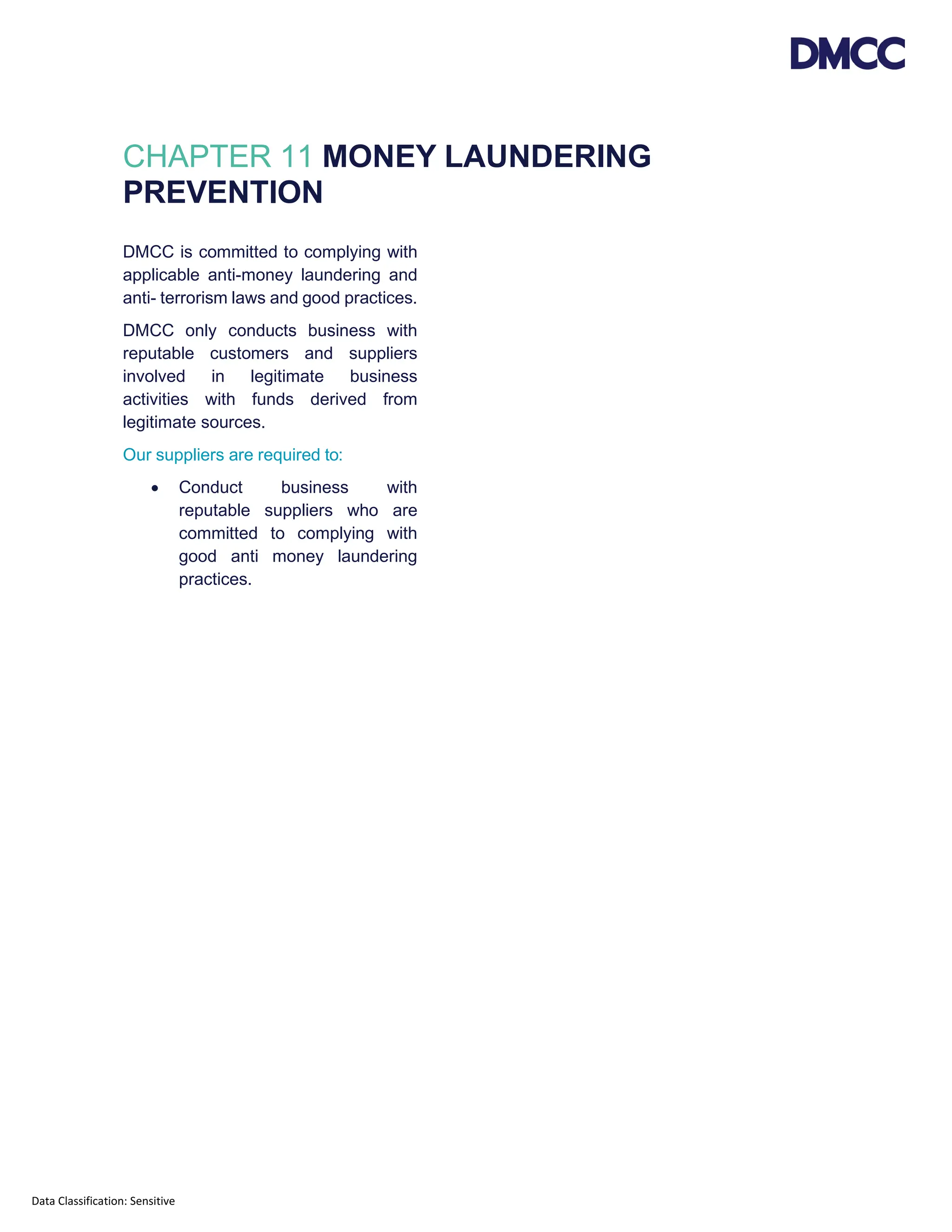 Data Classification: Sensitive
CHAPTER 11 MONEY LAUNDERING
PREVENTION
DMCC is committed to complying with
applicable anti-money laundering and
anti- terrorism laws and good practices.
DMCC only conducts business with
reputable customers and suppliers
involved in legitimate business
activities with funds derived from
legitimate sources.
Our suppliers are required to:
• Conduct business with
reputable suppliers who are
committed to complying with
good anti money laundering
practices.
 