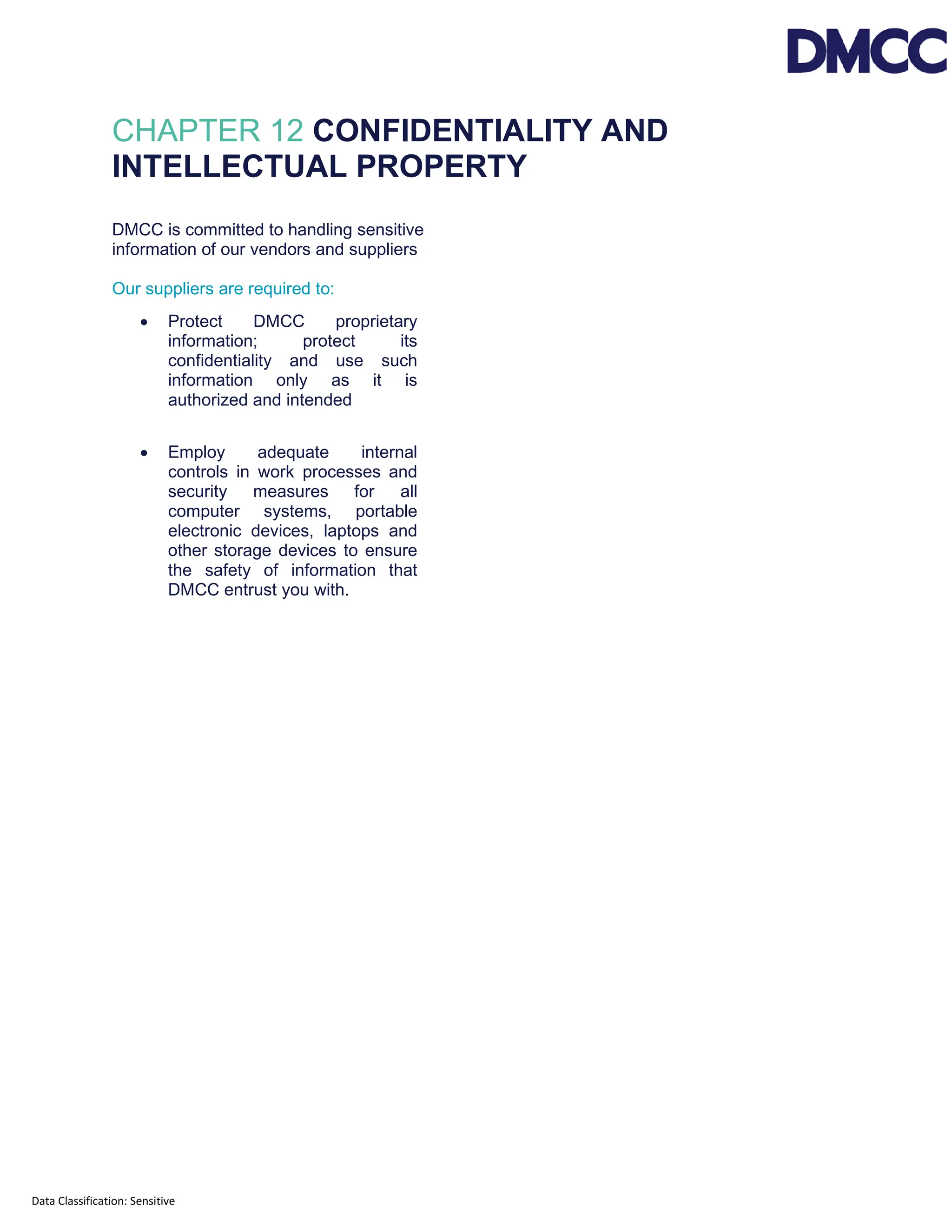 Data Classification: Sensitive
CHAPTER 12 CONFIDENTIALITY AND
INTELLECTUAL PROPERTY
DMCC is committed to handling sensitive
information of our vendors and suppliers
Our suppliers are required to:
• Protect DMCC proprietary
information; protect its
confidentiality and use such
information only as it is
authorized and intended
• Employ adequate internal
controls in work processes and
security measures for all
computer systems, portable
electronic devices, laptops and
other storage devices to ensure
the safety of information that
DMCC entrust you with.
 