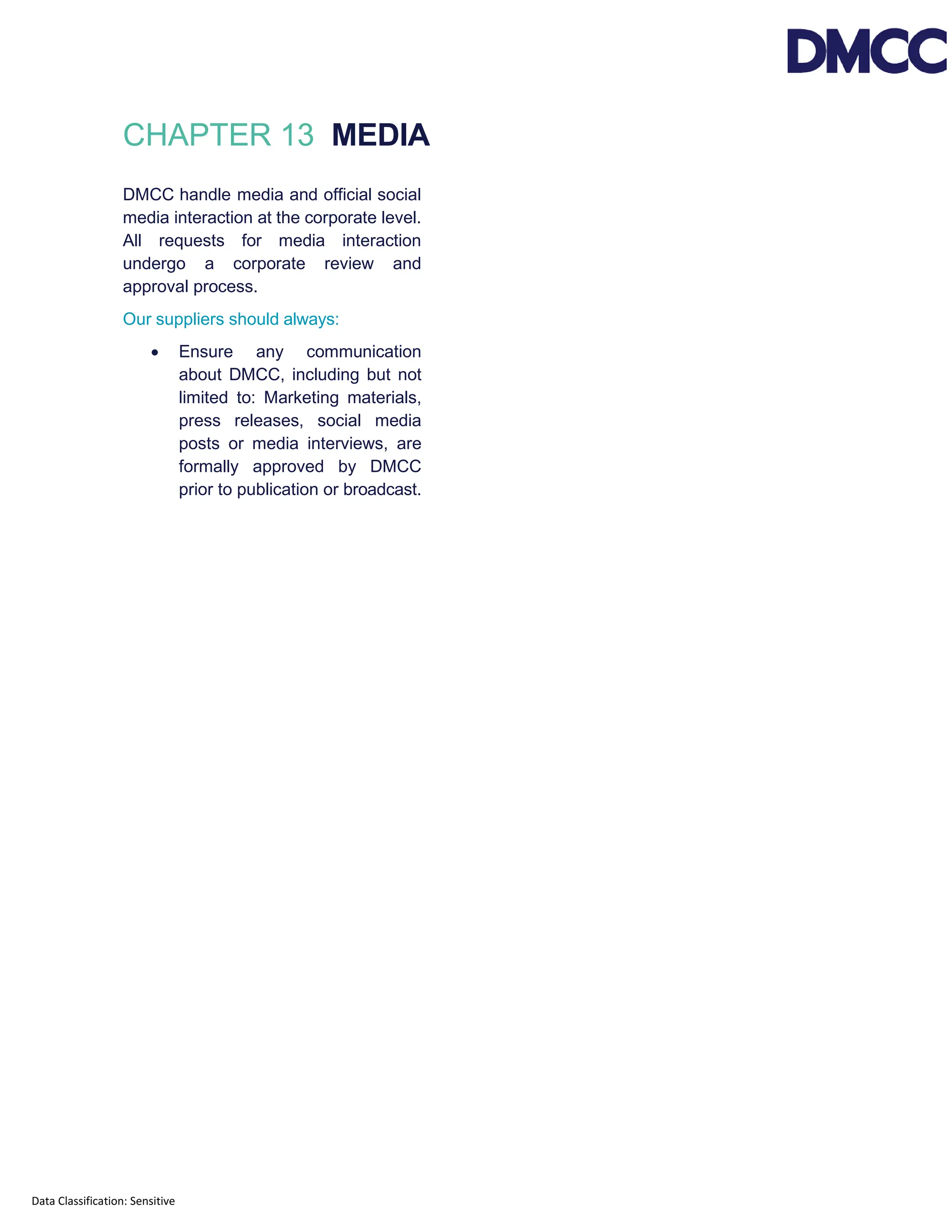 Data Classification: Sensitive
CHAPTER 13 MEDIA
DMCC handle media and official social
media interaction at the corporate level.
All requests for media interaction
undergo a corporate review and
approval process.
Our suppliers should always:
• Ensure any communication
about DMCC, including but not
limited to: Marketing materials,
press releases, social media
posts or media interviews, are
formally approved by DMCC
prior to publication or broadcast.
 