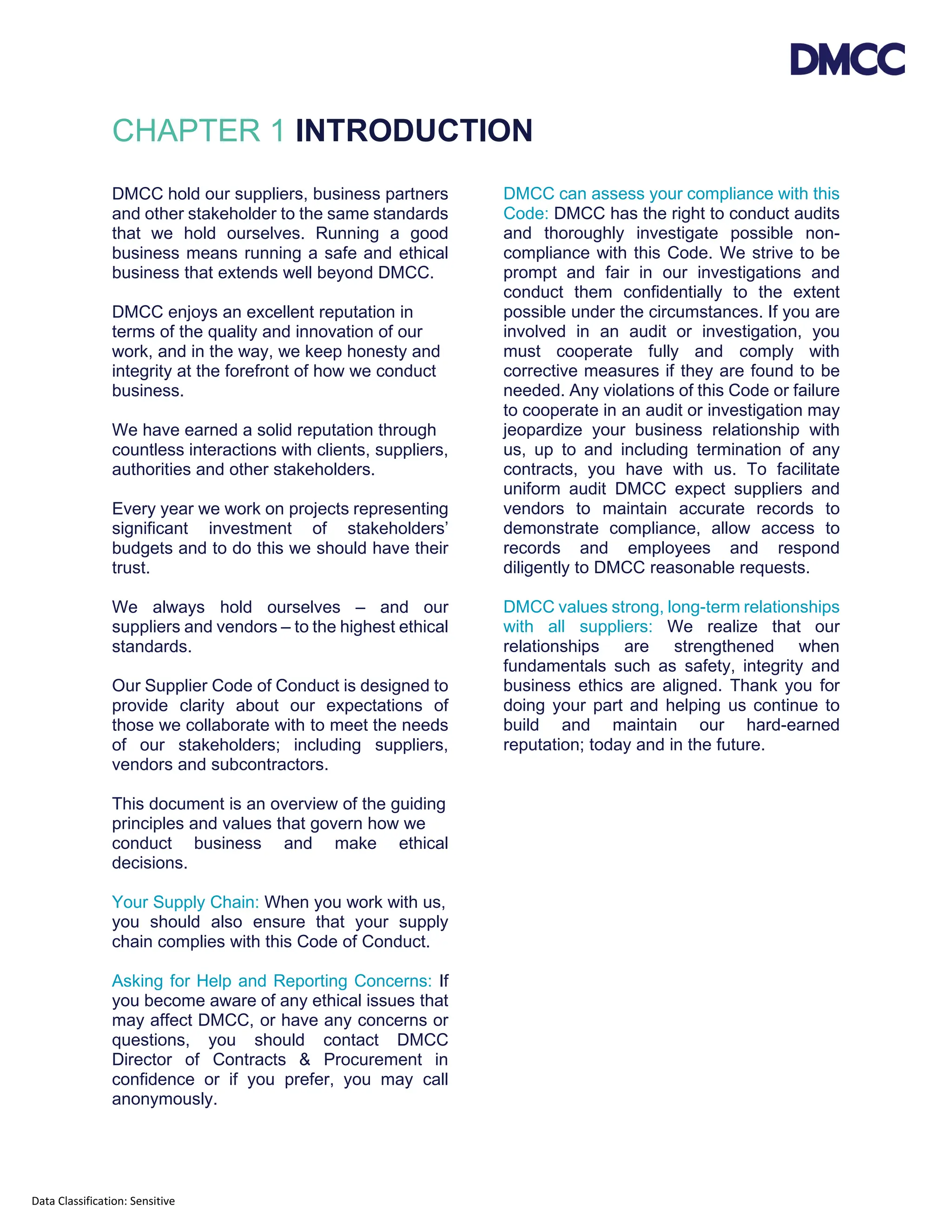 Data Classification: Sensitive
CHAPTER 1 INTRODUCTION
DMCC hold our suppliers, business partners
and other stakeholder to the same standards
that we hold ourselves. Running a good
business means running a safe and ethical
business that extends well beyond DMCC.
DMCC enjoys an excellent reputation in
terms of the quality and innovation of our
work, and in the way, we keep honesty and
integrity at the forefront of how we conduct
business.
We have earned a solid reputation through
countless interactions with clients, suppliers,
authorities and other stakeholders.
Every year we work on projects representing
significant investment of stakeholders’
budgets and to do this we should have their
trust.
We always hold ourselves – and our
suppliers and vendors – to the highest ethical
standards.
Our Supplier Code of Conduct is designed to
provide clarity about our expectations of
those we collaborate with to meet the needs
of our stakeholders; including suppliers,
vendors and subcontractors.
This document is an overview of the guiding
principles and values that govern how we
conduct business and make ethical
decisions.
Your Supply Chain: When you work with us,
you should also ensure that your supply
chain complies with this Code of Conduct.
Asking for Help and Reporting Concerns: If
you become aware of any ethical issues that
may affect DMCC, or have any concerns or
questions, you should contact DMCC
Director of Contracts & Procurement in
confidence or if you prefer, you may call
anonymously.
DMCC can assess your compliance with this
Code: DMCC has the right to conduct audits
and thoroughly investigate possible non-
compliance with this Code. We strive to be
prompt and fair in our investigations and
conduct them confidentially to the extent
possible under the circumstances. If you are
involved in an audit or investigation, you
must cooperate fully and comply with
corrective measures if they are found to be
needed. Any violations of this Code or failure
to cooperate in an audit or investigation may
jeopardize your business relationship with
us, up to and including termination of any
contracts, you have with us. To facilitate
uniform audit DMCC expect suppliers and
vendors to maintain accurate records to
demonstrate compliance, allow access to
records and employees and respond
diligently to DMCC reasonable requests.
DMCC values strong, long-term relationships
with all suppliers: We realize that our
relationships are strengthened when
fundamentals such as safety, integrity and
business ethics are aligned. Thank you for
doing your part and helping us continue to
build and maintain our hard-earned
reputation; today and in the future.
 