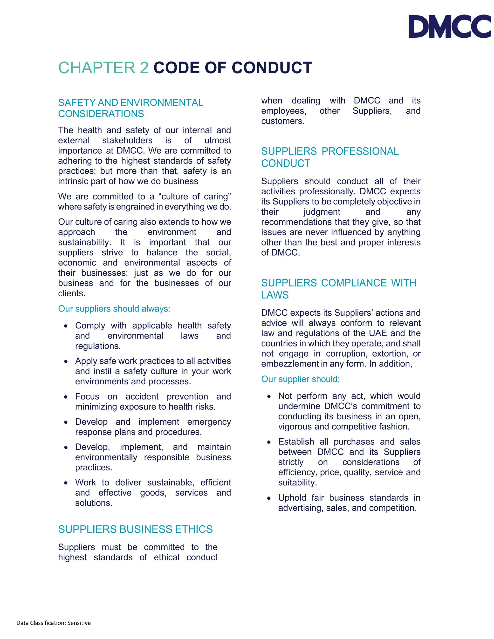 Data Classification: Sensitive
CHAPTER 2 CODE OF CONDUCT
SAFETY AND ENVIRONMENTAL
CONSIDERATIONS
The health and safety of our internal and
external stakeholders is of utmost
importance at DMCC. We are committed to
adhering to the highest standards of safety
practices; but more than that, safety is an
intrinsic part of how we do business
We are committed to a “culture of caring”
where safety is engrained in everything we do.
Our culture of caring also extends to how we
approach the environment and
sustainability. It is important that our
suppliers strive to balance the social,
economic and environmental aspects of
their businesses; just as we do for our
business and for the businesses of our
clients.
Our suppliers should always:
• Comply with applicable health safety
and environmental laws and
regulations.
• Apply safe work practices to all activities
and instil a safety culture in your work
environments and processes.
• Focus on accident prevention and
minimizing exposure to health risks.
• Develop and implement emergency
response plans and procedures.
• Develop, implement, and maintain
environmentally responsible business
practices.
• Work to deliver sustainable, efficient
and effective goods, services and
solutions.
SUPPLIERS BUSINESS ETHICS
Suppliers must be committed to the
highest standards of ethical conduct
when dealing with DMCC and its
employees, other Suppliers, and
customers.
SUPPLIERS PROFESSIONAL
CONDUCT
Suppliers should conduct all of their
activities professionally. DMCC expects
its Suppliers to be completely objective in
their judgment and any
recommendations that they give, so that
issues are never influenced by anything
other than the best and proper interests
of DMCC.
SUPPLIERS COMPLIANCE WITH
LAWS
DMCC expects its Suppliers’ actions and
advice will always conform to relevant
law and regulations of the UAE and the
countries in which they operate, and shall
not engage in corruption, extortion, or
embezzlement in any form. In addition,
Our supplier should:
• Not perform any act, which would
undermine DMCC’s commitment to
conducting its business in an open,
vigorous and competitive fashion.
• Establish all purchases and sales
between DMCC and its Suppliers
strictly on considerations of
efficiency, price, quality, service and
suitability.
• Uphold fair business standards in
advertising, sales, and competition.
 