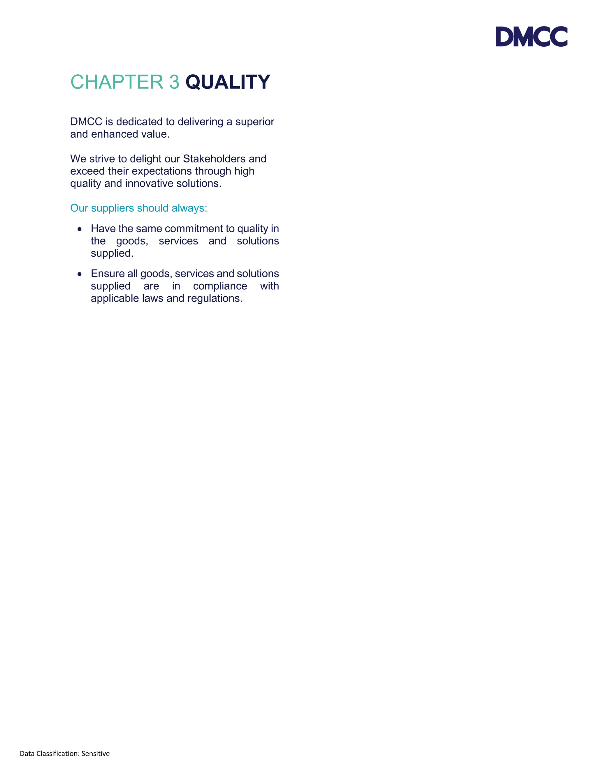 Data Classification: Sensitive
CHAPTER 3 QUALITY
DMCC is dedicated to delivering a superior
and enhanced value.
We strive to delight our Stakeholders and
exceed their expectations through high
quality and innovative solutions.
Our suppliers should always:
• Have the same commitment to quality in
the goods, services and solutions
supplied.
• Ensure all goods, services and solutions
supplied are in compliance with
applicable laws and regulations.
 