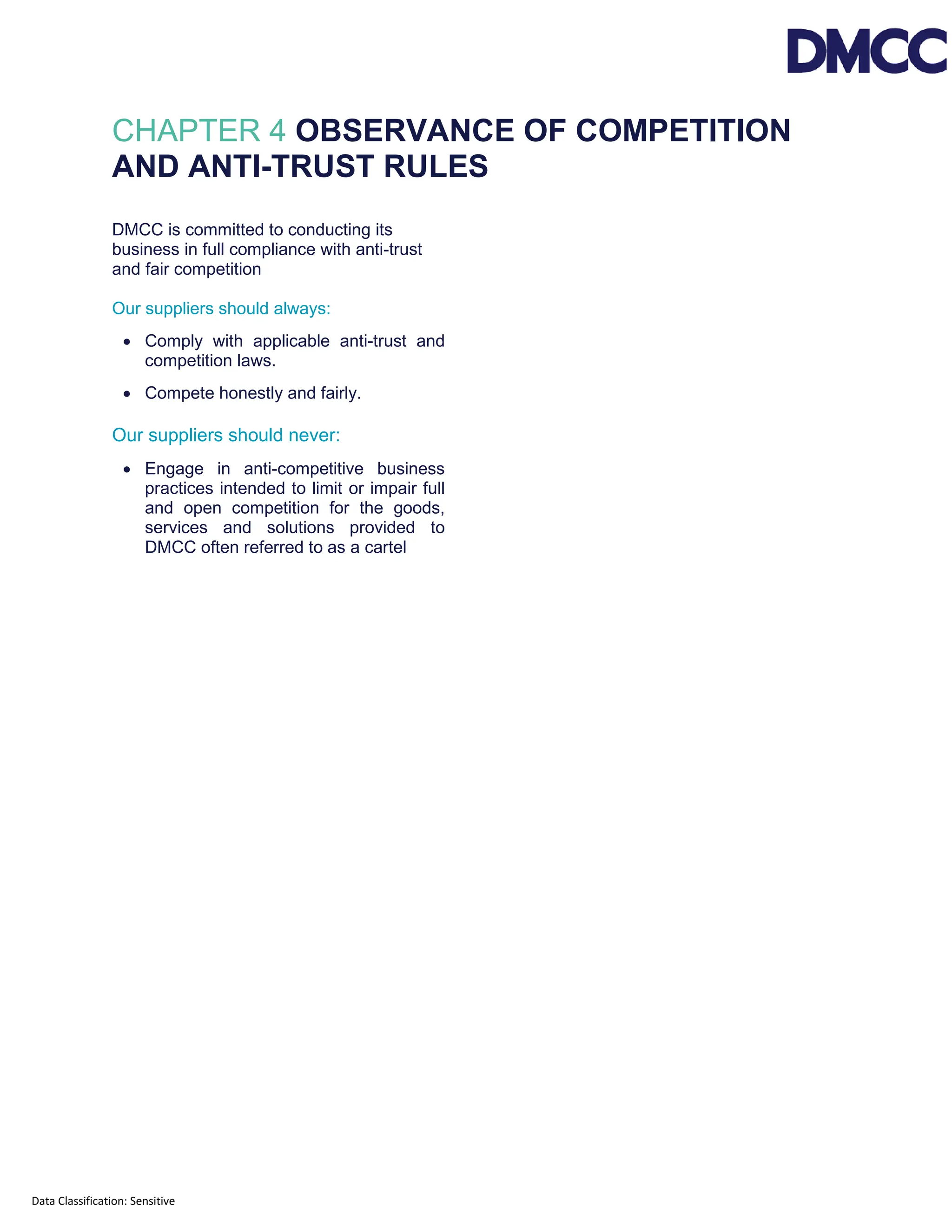 Data Classification: Sensitive
CHAPTER 4 OBSERVANCE OF COMPETITION
AND ANTI-TRUST RULES
DMCC is committed to conducting its
business in full compliance with anti-trust
and fair competition
Our suppliers should always:
• Comply with applicable anti-trust and
competition laws.
• Compete honestly and fairly.
Our suppliers should never:
• Engage in anti-competitive business
practices intended to limit or impair full
and open competition for the goods,
services and solutions provided to
DMCC often referred to as a cartel
 