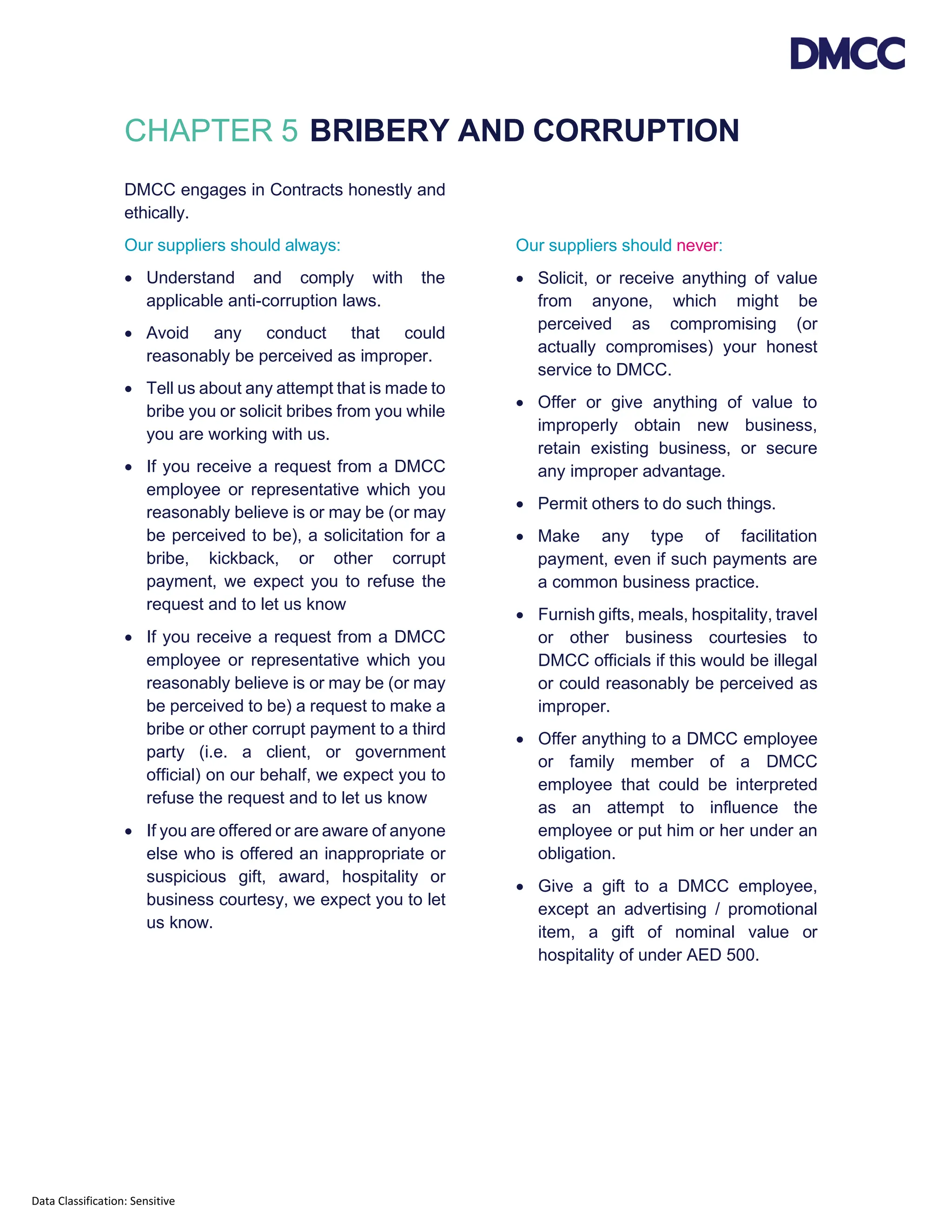 Data Classification: Sensitive
CHAPTER 5 BRIBERY AND CORRUPTION
DMCC engages in Contracts honestly and
ethically.
Our suppliers should always:
• Understand and comply with the
applicable anti-corruption laws.
• Avoid any conduct that could
reasonably be perceived as improper.
• Tell us about any attempt that is made to
bribe you or solicit bribes from you while
you are working with us.
• If you receive a request from a DMCC
employee or representative which you
reasonably believe is or may be (or may
be perceived to be), a solicitation for a
bribe, kickback, or other corrupt
payment, we expect you to refuse the
request and to let us know
• If you receive a request from a DMCC
employee or representative which you
reasonably believe is or may be (or may
be perceived to be) a request to make a
bribe or other corrupt payment to a third
party (i.e. a client, or government
official) on our behalf, we expect you to
refuse the request and to let us know
• If you are offered or are aware of anyone
else who is offered an inappropriate or
suspicious gift, award, hospitality or
business courtesy, we expect you to let
us know.
Our suppliers should never:
• Solicit, or receive anything of value
from anyone, which might be
perceived as compromising (or
actually compromises) your honest
service to DMCC.
• Offer or give anything of value to
improperly obtain new business,
retain existing business, or secure
any improper advantage.
• Permit others to do such things.
• Make any type of facilitation
payment, even if such payments are
a common business practice.
• Furnish gifts, meals, hospitality, travel
or other business courtesies to
DMCC officials if this would be illegal
or could reasonably be perceived as
improper.
• Offer anything to a DMCC employee
or family member of a DMCC
employee that could be interpreted
as an attempt to influence the
employee or put him or her under an
obligation.
• Give a gift to a DMCC employee,
except an advertising / promotional
item, a gift of nominal value or
hospitality of under AED 500.
 
