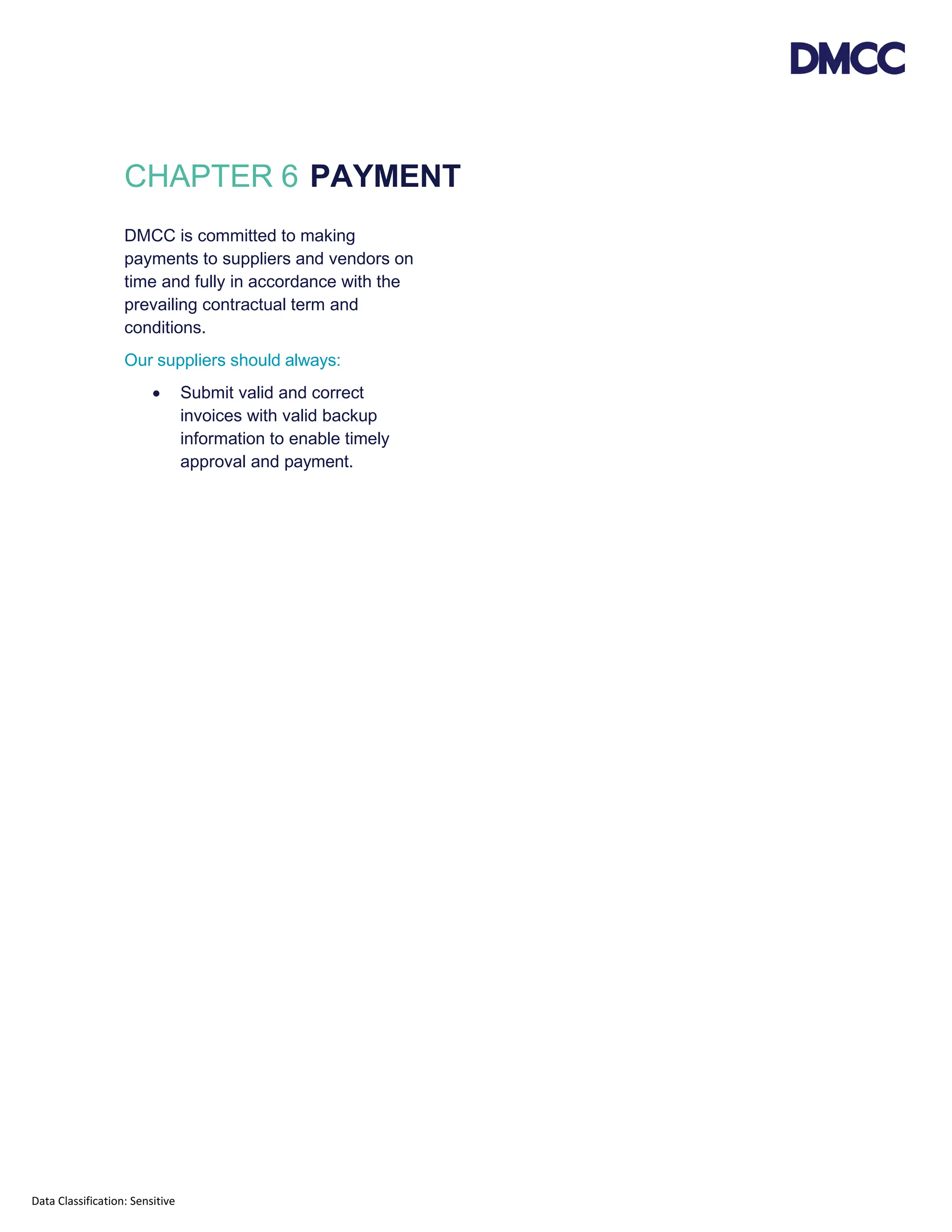 Data Classification: Sensitive
CHAPTER 6 PAYMENT
DMCC is committed to making
payments to suppliers and vendors on
time and fully in accordance with the
prevailing contractual term and
conditions.
Our suppliers should always:
• Submit valid and correct
invoices with valid backup
information to enable timely
approval and payment.
 