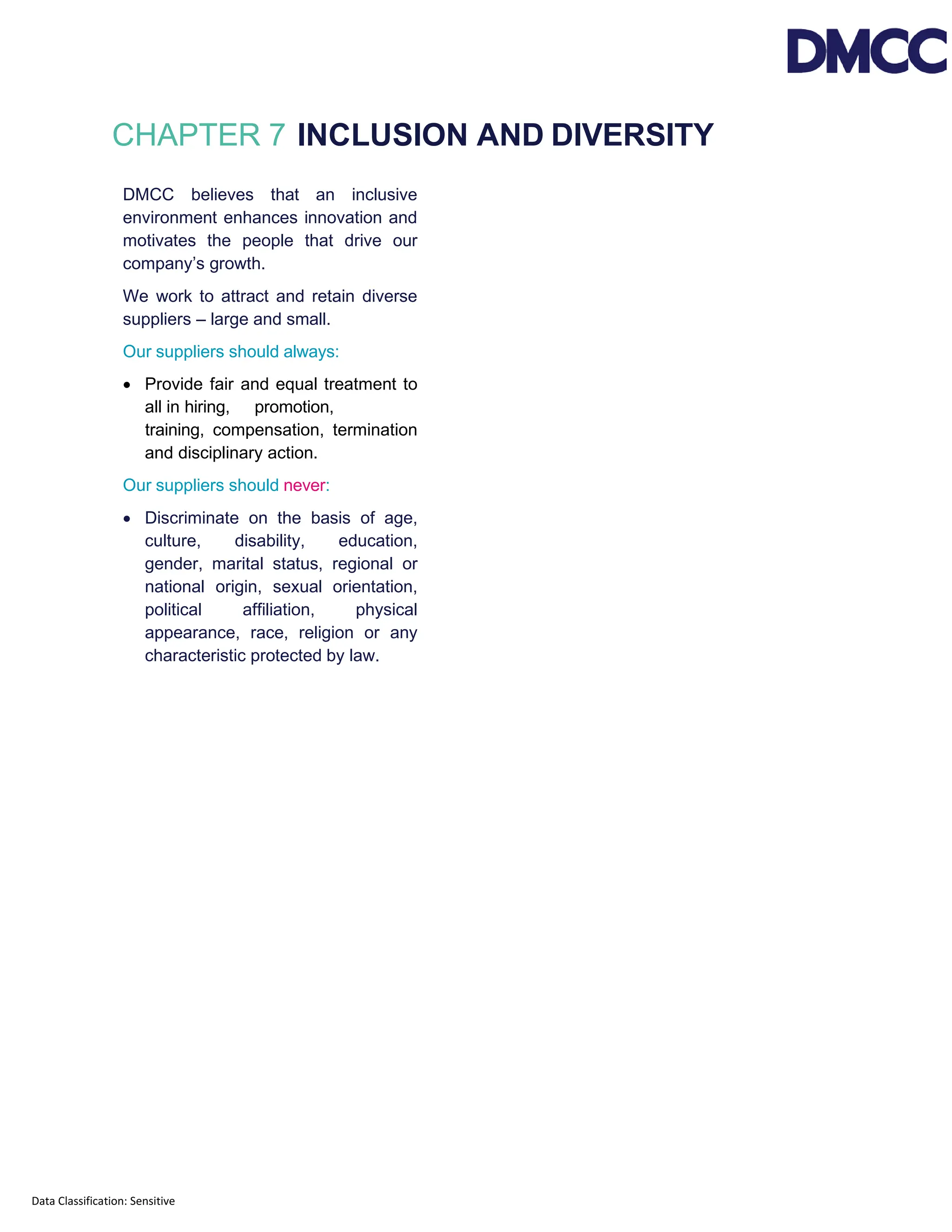 Data Classification: Sensitive
CHAPTER 7 INCLUSION AND DIVERSITY
DMCC believes that an inclusive
environment enhances innovation and
motivates the people that drive our
company’s growth.
We work to attract and retain diverse
suppliers – large and small.
Our suppliers should always:
• Provide fair and equal treatment to
all in hiring, promotion,
training, compensation, termination
and disciplinary action.
Our suppliers should never:
• Discriminate on the basis of age,
culture, disability, education,
gender, marital status, regional or
national origin, sexual orientation,
political affiliation, physical
appearance, race, religion or any
characteristic protected by law.
 