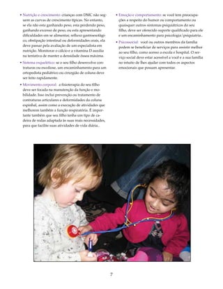 7 
• Nutrição e crescimento: crianças com DMC não seg-uem 
as curvas de crescimento típicas. No entanto, 
se ela não esta ganhando peso, esta perdendo peso, 
ganhando excesso de peso, ou esta apresentando 
dificuldades em se alimentar, refluxo gastroesofági-co, 
obstipação intestinal ou deformidades orais, ela 
deve passar pela avaliação de um especialista em 
nutrição. Monitorar o cálcio e a vitamina D auxilia 
na tentativa de manter a densidade óssea máxima. 
• Sistema esquelético: se o seu filho desenvolve con-traturas 
ou escoliose, um encaminhamento para um 
ortopedista pediátrico ou cirurgião de coluna deve 
ser feito rapidamente. 
• Movimento corporal: a fisioterapia do seu filho 
deve ser focada na manutenção da função e mo-bilidade. 
Isso inclui prevenção ou tratamento de 
contraturas articulares e deformidades da coluna 
espinhal, assim como a execução de atividades que 
melhorem também a função respiratória. É impor-tante 
também que seu filho tenha um tipo de ca-deira 
de rodas adaptada às suas reais necessidades, 
para que facilite suas atividades de vida diária.. 
• Emoção e comportamento: se você tem preocupa-ções 
a respeito do humor ou comportamento ou 
quaisquer outros sintomas psiquiátricos do seu 
filho, deve ser oferecido suporte qualificado para ele 
e um encaminhamento para psicologia/psiquiatria.. 
• Psicossocial: você ou outros membros da família 
podem se beneficiar de serviços para assistir melhor 
ao seu filho, como acesso a escola e hospital. O ser-viço 
social deve estar acessível a você e a sua família 
no intuito de lhes ajudar com todos os aspectos 
emocionais que possam apresentar. 
 