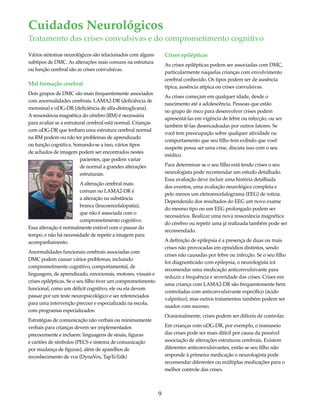 Cuidados Neurológicos 
Tratamento das crises convulsivas e do comprometimento cognitivo 
Vários sintomas neurológicos são relacionados com alguns 
subtipos de DMC. As alterações mais comuns na estrutura 
ou função cerebral são as crises convulsivas. 
Mal formação cerebral 
Dois grupos de DMC são mais frequentemente associados 
com anormalidades cerebrais. LAMA2-DR (deficiência de 
merosina) e αDG-DR (deficiência de alfa-distroglicana). 
A ressonância magnética do cérebro (RM) é necessária 
para avaliar se a estrutural cerebral está normal. Crianças 
com αDG-DR que tenham uma estrutura cerebral normal 
na RM podem ou não ter problemas de aprendizado 
ou função cognitiva. Somando-se a isso, vários tipos 
de achados de imagem podem ser encontrados nestes 
9 
pacientes, que podem variar 
de normal a grandes alterações 
estruturais. 
A alteração cerebral mais 
comum no LAMA2-DR é 
a alteração na substância 
branca (leucoencefalopatia), 
que não é associada com o 
comprometimento cognitivo. 
Essa alteração é normalmente estável com o passar do 
tempo, e não há necessidade de repetir a imagem para 
acompanhamento. 
Anormalidades funcionais cerebrais associadas com 
DMC podem causar vários problemas, incluindo 
comprometimento cognitivo, comportamental, de 
linguagem, de aprendizado, emocionais, motores, visuais e 
crises epilépticas. Se o seu filho tiver um comprometimento 
funcional, como um déficit cognitivo, ele ou ela devem 
passar por um teste neuropsicológico e ser referenciados 
para uma intervenção precoce e especializada na escola, 
com programas especializados. 
Estratégias de comunicação não verbais ou minimamente 
verbais para crianças devem ser implementados 
precocemente e incluem: linguagens de sinais, figuras 
e cartões de símbolos (PECS e sistema de comunicação 
por mudança de figuras), além de aparelhos de 
reconhecimento de voz (DynaVox, TapToTalk) 
Crises epilépticas 
As crises epilépticas podem ser associadas com DMC, 
particularmente naquelas crianças com envolvimento 
cerebral conhecido. Os tipos podem ser de ausência 
típica, ausência atípica ou crises convulsivas. 
As crises começam em qualquer idade, desde o 
nascimento até a adolescência. Pessoas que estão 
no grupo de risco para desenvolver crises podem 
apresentá-las em vigência de febre ou infecção, ou ser 
também tê-las desencadeadas por outros fatores. Se 
você tem preocupação sobre qualquer atividade ou 
comportamento que seu filho tem exibido que você 
suspeite possa ser uma crise, discuta isso com o seu 
médico. 
Para determinar se o seu filho está tendo crises o seu 
neurologista pode recomendar um estudo detalhado. 
Essa avaliação deve incluir uma história detalhada 
dos eventos, uma avaliação neurológica completa e 
pelo menos um eletroencefalograma (EEG) de rotina. 
Dependendo dos resultados do EEG um novo exame 
do mesmo tipo ou um EEG prolongado podem ser 
necessários. Realizar uma nova ressonância magnética 
do cérebro ou repetir uma já realizada também pode ser 
recomendado. 
A definição de epilepsia é a presença de duas ou mais 
crises não provocadas em episódios distintos, sendo 
crises não causadas por febre ou infecção. Se o seu filho 
for diagnosticado com epilepsia, o neurologista irá 
recomendar uma medicação anticonvulsivante para 
reduzir a frequência e severidade das crises. Crises em 
uma criança com LAMA2-DR são frequentemente bem 
controladas com anticonvulsivante específico (ácido 
valpróico), mas outros tratamentos também podem ser 
usados com sucesso. 
Ocasionalmente, crises podem ser difíceis de controlar. 
Em crianças com αDG-DR, por exemplo, o manuseio 
das crises pode ser mais difícil por causa da possível 
associação de alterações estruturas cerebrais. Existem 
diferentes anticonvulsivantes, então se seu filho não 
responde à primeira medicação o neurologista pode 
recomendar diferentes ou múltiplas medicações para o 
melhor controle das crises. 
 