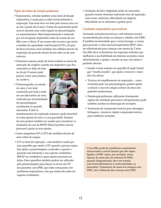 12 
Tipos de testes de função pulmonar 
• Espirometria, referida também como teste de função 
respiratória, é usada para avaliar funcionalmente a 
respiração. Esse teste deve ser feito pelo menos uma vez 
ao ano a partir dos 6 anos. O teste da espirometria pode 
ocorrer durante uma visita regular ao pneumologista 
ou separadamente. Mais frequentemente é realizado 
por um terapeuta respiratório antes do exame do seu 
filho com o clínico. É um exame não invasivo que inclui 
a medida da capacidade vital forçada (CVF) e do pico 
de fluxo da tosse; essas medidas são colhidas através da 
respiração do paciente dentro de um tubo ou de uma 
máscara. 
• Oximetria noturna mede de forma indolor os níveis de 
saturação de oxigênio usando um dispositivo que fica 
conectado no dedo da mão 
ou do pé. O sensor pode 
parecer como uma atadura 
ou curativo. 
• Polissonografia, ou estudo 
do sono, é um teste 
conduzido por toda a noite 
em um laboratório de sono, 
realizado por recomendação 
do pneumologista 
anualmente ou quando 
necessário. É útil no 
monitoramento da respiração noturna e pode descobrir 
se existe apneia do sono e a sua gravidade. Estudos 
do sono podem também ser usados para monitorar os 
resultados do uso do BiPAP (bilevel positive airway 
pressure) e guiar os seus ajustes. 
• Gases sanguíneos (O2 e CO2) são medidos através de 
uma coleta de sangue. 
• CO2 ao final da expiração – esta medida é usada por 
uma aparelho que mede o CO2 quando a pessoa expira. 
Isto ajuda o pneumologista a entender o quanto o 
paciente esta tolerando o seu suporte ventilatório 
(BiPAP ou ventilador) e quais ajustes precisam ser 
feitos. Estes aparelhos também podem ser utilizado 
pelo pneumologista para checar os níveis de CO2 
em pacientes com DMC que estão começando a ter 
problemas respiratórios, mas que ainda não estão em 
suporte ventilatório. 
• Avaliação da fala e deglutição pode ser necessária 
quando existem sintomas indicando risco de aspiração, 
como tosse, sialorréia, dificuldade em deglutir, 
dificuldade em se alimentar e ganhar peso. 
Cuidados respiratórios preventivos 
Vacinação anti-pneumocócicas e anti-infuenza anual é 
recomendada para todas as crianças e adultos com DMC. 
É também recomendado que a vacina Synagis, a vacina 
para prevenir o vírus sincicial respiratório (RSV), deva 
ser administrada para crianças com menos de 2 anos. 
Seu filho deve se beneficiar dos seguintes métodos que 
melhorem a sua habilidade de eliminar secreções, tossir 
eficientemente, e ajudar a manter as suas vias aéreas e 
pulmões abertos: 
• Auxílio à tosse usando um aparelho (Cough Assist) 
que “insufla-exsufla”, que ajuda a remover o muco 
das vias aéreas. 
• Técnicas de empilhamento da respiração – como 
ensinadas pelo seu pneumologista, podem ajudar 
a reduzir o risco de colapso crônico de áreas dos 
pulmões (atelectasias). 
• Fisioterapia pulmonar, utilizando diariamente 
regime de ventilação percussiva intrapulmonar, pode 
também auxiliar na eliminação de secreções. 
• Vestimenta de compressão torácica para drenagem 
brônquica – promove rápida compressão torácica 
para mobilizar secreções. 
O seu filho pode ter problemas respiratórios 
relacionados a outros fatores que não sejam 
ligados a DMC como, por exemplo, asma. 
Apesar de asma não ser sintoma de DMC, 
quando diagnosticada, deve ser tratada 
com broncodilatadores e corticosteróides, se 
necessário. Tratamento de asma em crianças com 
DMC não é diferente das crianças sem DMC 
 