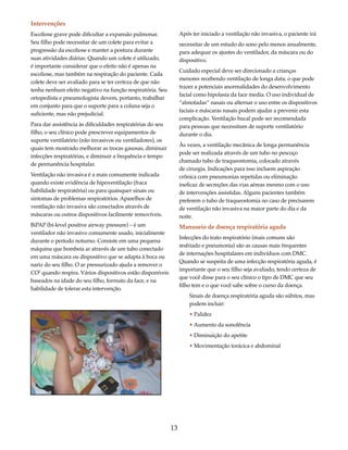 13 
Intervenções 
Escoliose grave pode dificultar a expansão pulmonar. 
Seu filho pode necessitar de um colete para evitar a 
progressão da escoliose e manter a postura durante 
suas atividades diárias. Quando um colete é utilizado, 
é importante considerar que o efeito não é apenas na 
escoliose, mas também na respiração do paciente. Cada 
colete deve ser avaliado para se ter certeza de que não 
tenha nenhum efeito negativo na função respiratória. Seu 
ortopedista e pneumologista devem, portanto, trabalhar 
em conjunto para que o suporte para a coluna seja o 
suficiente, mas não prejudicial. 
Para dar assistência às dificuldades respiratórias do seu 
filho, o seu clínico pode prescrever equipamentos de 
suporte ventilatório (não invasivos ou ventiladores), os 
quais tem mostrado melhorar as trocas gasosas, diminuir 
infecções respiratórias, e diminuir a frequência e tempo 
de permanência hospitalar. 
Ventilação não invasiva é a mais comumente indicada 
quando existe evidência de hipoventilação (fraca 
habilidade respiratória) ou para quaisquer sinais ou 
sintomas de problemas respiratórios. Aparelhos de 
ventilação não invasiva são conectados através de 
máscaras ou outros dispositivos facilmente removíveis. 
BiPAP (bi-level positive airway pressure) – é um 
ventilador não invasivo comumente usado, inicialmente 
durante o período noturno. Consiste em uma pequena 
máquina que bombeia ar através de um tubo conectado 
em uma máscara ou dispositivo que se adapta à boca ou 
nariz do seu filho. O ar pressurizado ajuda a remover o 
CO2 quando respira. Vários dispositivos estão disponíveis 
baseados na idade do seu filho, formato da face, e na 
habilidade de tolerar esta intervenção. 
Após ter iniciado a ventilação não invasiva, o paciente irá 
necessitar de um estudo do sono pelo menos anualmente, 
para adequar os ajustes do ventilador, da máscara ou do 
dispositivo. 
Cuidado especial deve ser direcionado a crianças 
menores recebendo ventilação de longa data, o que pode 
trazer a potenciais anormalidades do desenvolvimento 
facial como hipolasia da face media. O uso individual de 
“almofadas” nasais ou alternar o uso entre os dispositivos 
faciais e máscaras nasais podem ajudar a prevenir esta 
complicação. Ventilação bucal pode ser recomendada 
para pessoas que necessitam de suporte ventilatório 
durante o dia. 
Às vezes, a ventilação mecânica de longa permanência 
pode ser realizada através de um tubo no pescoço 
chamado tubo de traqueostomia, colocado através 
de cirurgia. Indicações para isso incluem aspiração 
crônica com pneumonias repetidas ou eliminação 
ineficaz de secreções das vias aéreas mesmo com o uso 
de intervenções assistidas. Alguns pacientes também 
preferem o tubo de traqueostomia no caso de precisarem 
de ventilação não invasiva na maior parte do dia e da 
noite. 
Manuseio de doença respiratória aguda 
Infecções do trato respiratório (mais comuns são 
resfriado e pneumonia) são as causas mais frequentes 
de internações hospitalares em indivíduos com DMC. 
Quando se suspeita de uma infecção respiratória aguda, é 
importante que o seu filho seja avaliado, tendo certeza de 
que você disse para o seu clínico o tipo de DMC que seu 
filho tem e o que você sabe sobre o curso da doença. 
Sinais de doença respiratória aguda são súbitos, mas 
podem incluir: 
• Palidez 
• Aumento da sonolência 
• Diminuição do apetite 
• Movimentação torácica e abdominal 
 
