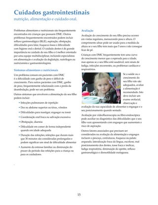 Cuidados gastrointestinais 
nutrição, alimentação e cuidado oral. 
15 
Problemas alimentares e nutricionais são frequentemente 
encontrados em crianças que possuem DMC. Outros 
problemas frequentemente encontrados podem incluir 
refluxo gastroesofágico (RGE), aspiração, obstipação, 
dificuldades para falar, fraqueza óssea e dificuldade 
com higiene oral e dental. O cuidado destes é de grande 
importância no cuidado do seu filho e é melhor orientado 
por uma equipe multidisciplinar, incluindo especialistas 
em alimentação e avaliação da deglutição, nutrólogos ou 
nutricionista e gastroenterologista. 
Sintomas alimentares e nutricionais 
Um problema comum em pacientes com DMC 
é a dificuldade com ganho de peso e déficit de 
crescimento. Para outros pacientes com DMC, ganho 
de peso, frequentemente relacionado com a perda da 
deambulação, pode ser um problema. 
Outros sintomas que envolvem a alimentação do seu filho 
podem incluir: 
• Infecções pulmonares de repetição 
• Dor no abdome superior ou tórax, vômitos 
• Dificuldades para mastigar, engasgar ou tossir 
• Coordenação oral fraca ou salivação excessiva 
• Obstipação, diarreia 
• Dificuldade em comer de forma independente 
quando em idade adequada 
• Duração das refeições; refeições que duram mais 
que 30 minutos são consideradas prolongadas e 
podem significar um sinal de dificuldade alimentar 
• Aumento do estresse familiar ou diminuição do 
prazer do período das refeições para a criança ou 
para os cuidadores. 
. 
Avaliação 
Avaliação do crescimento do seu filho precisa ocorrer 
em visitas regulares, mensurando peso e altura. O 
comprimento ulnar pode ser usado para a medida da 
altura se o seu filho tem mais que 5 anos e não consegue 
ficar de pé. 
Crianças com DMC frequentemente tem uma curva 
de crescimento menor que a esperada para a idade, 
mas apenas se o seu filho está saudável, sem sinais de 
fadiga, infecções recorrentes, ou problemas cardíacos e 
respiratórios. 
Se a saúde ou o 
crescimento do 
seu filho não são 
adequados, avaliar 
a alimentação é 
recomendado. Isto 
deve incluir um 
exame orofacial, 
observação e 
avaliação da sua capacidade de alimentar e engasgar e o 
seu posicionamento quando sentado. 
Avaliação por videofluoroscopia ou fibro-endoscópica 
pode auxiliar no diagnóstico das dificuldades que o seu 
filho vem apresentando com engasgos que aumentam o 
risco de aspiração. 
Outros fatores associados que precisam ser 
considerados na avaliação da alimentação e engasgos 
incluem o pescoço, contraturas, fraqueza ou palato 
arqueado, lateralização fraca da língua, escoliose, mal 
posicionamento dos dentes, tosse fraca e ineficaz, 
fadiga respiratória, diminuição do apetite, refluxo 
gastroesofágico e dismotilidade esofageana. 
 