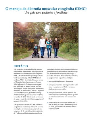 O manejo da distrofia muscular congênita (DMC) 
Um guia para pacientes e familiares 
Este guia para pacientes e famílias resume 
um consenso internacional em diagnóstico e 
tratamento da distrofia muscular congênita 
(DMC). Este trabalho foi apoiado pelo Cure 
CMD (curecmd.org), TREAT-NMD (treat-nmd. 
eu), AFM - Associação Francesa contra 
as Miopatias (afm-france.org), e o Teleton 
Itália (telethon.it). O documento principal 
está publicado na revista Journal of Child 
Neurology (Ching H Wang, et al., Consensus 
Statement on Standard of Care for Congenital 
Muscular Dystrophies, J Child Neurology 
2010;25:1559-81), publicado online em 15 de 
novembro de 2010. O texto pode ser baixado 
de graça a partir de http://jcn.sagepub.com/ 
content/25/12/1559. 
Este guia de tratamento da DMC orientado 
aos pacientes e familiares é baseado nas reco-mendações 
do tratamento médico feito por 
um grupo de 82 especialistas internacionais 
de 7 subespecialidades médicas: patologia, 
neurologia, intensivismo pulmonar, cuidados 
gastrointestinais/nutricionais/fonoaudiológi-cos, 
reabilitação e ortopedia, cardiologia, e 
cuidados paliativos. Para escrever o consenso, 
a equipe usou as seguintes estratégias: 
• uma revisão da literatura abrangente 
• uma pesquisa online com especialistas sobre 
como o tratamento da DMC é fornecido 
atualmente em sua prática 
• uma pesquisa online com as opiniões das 
famílias sobre questões importantes quanto 
ao tratamento e lacunas nos cuidados na 
DMC 
• um encontro de vários especialistas com 2 
dias de duração sobre o tratamento padrão 
da DMC, que ocorreu em Bruxelas em no-vembro 
de 2009 
PREFÁCIO 
 