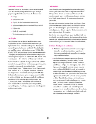 20 
Sintomas cardíacos 
Sintomas típicos de problemas cardíacos são listados 
aqui. No entanto, é importante notar que crianças 
pequenas podem não ser capazes de descrevê-los: 
• Fadiga 
• Respiração curta 
• Palidez da pele e membranas mucosas 
• Aumento da frequência cardíaca (taquicardia) 
• Palpitações 
• Perda de consciência 
• Tontura e escurecimento visual 
Avaliação 
A primeira avaliação deveria ser feita assim que o 
diagnóstico de DMC fosse firmado. Esta avaliação 
tipicamente inclui um eletrocardiograma (ECG) e um 
ecocardiograma (ultrassom cardíaco). O cardiologista 
do seu filho poderá solicitar também um ECG de 24h 
(Holter ECG) para monitorar ritmos cardíacos anormais. 
A frequência de seguimento será determinada pelo seu 
cardiologista e depende do subtipo da DMC do seu filho, 
se conhecido, e dos sintomas cardíacos apresentados. 
Como notado na tabela 4, crianças com LNMA-DR têm 
um alto risco de problemas cardíacos e exigem frequentes 
avaliações, começando já no diagnóstico, e a cada 6 
meses depois disso. Crianças com αDG-RD (relacionada 
com fukutina ou FKRP) exigem avaliações cardíacas 
no diagnóstico e anualmente. Crianças com αDG-RD 
(relacionada com outros genes ou gene desconhecido) 
e subtipo LAMA2 tem risco aumentado de problemas 
cardíacos e exigem avaliações no diagnóstico, aos 
5 anos, aos 10 anos, e anualmente desde então. Se 
uma anormalidade cardíaca é detectada pelo ECG, 
ecocardiograma, ou holter, o seguimento mais frequente 
pode ser necessário. 
Tratamento 
Se o seu filho tem quaisquer sinais de cardiomiopatia, 
medicações como inibidores de angiotensina ou beta-bloqueadores 
devem ser iniciados. O manuseio de 
cardiomiopatia grave ou falência cardíaca em crianças 
com DMC não é diferente do restante da população 
pediátrica. 
O coração tem quatro câmaras: duas superiores e duas 
inferiores. O coração bate (contrai, bombeando sangue 
para fora do coração para que este circule por todo o 
corpo) quando a câmara superior direita manda um sinal 
para todo o restante do coração. 
Problemas com o caminho em que o sinal é enviado ou 
conduzido através do coração são chamados de arritmias. 
Pessoas que possuem arritmias podem dizer que sentem 
como se o coração não estivesse batendo normalmente. 
Existem dois tipos de arritmias: 
• Arritmias supraventriculares são causadas por 
alterações nas câmaras cardíacas superiores e 
sistema de condução; são normalmente tratadas 
com beta-bloqueadores. 
• Arritmias ventriculares ocorrem nas câmaras 
cardíacas inferiores e são uma ameaça à vida. 
Quando este tipo de arritmia ocorre, o coração 
não bate e o sangue não circula pelo corpo. Este 
tipo de arritmia pode ser vista em um paciente 
com o subtipo LMNA-DR e pode ser necessário 
que coloque um cardiodesfibrilador implantável 
(conhecido como CDI), porque elas não melhoram 
apenas com medicações e podem levar o paciente 
a óbito. O desfibrilador trata a arritmia tendo a 
certeza de que o coração bata da maneira correta 
caso a arritmia comece, prevenindo assim a 
morte súbita. A implantação do CDI deve ser 
discutida se o seu filho tem aumento grave e 
progressivo do coração e está em risco de arritmias 
ventriculares, teve perda de consciência ou depois 
de ressuscitação de um ataque cardíaco. 
 