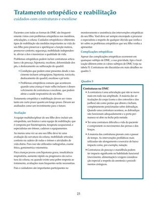 Tratamento ortopédico e reabilitação 
cuidados com contraturas e escoliose 
23 
Pacientes com todas as formas de DMC são frequent-emente 
vistos com problemas ortopédicos nos membros, 
articulações, e coluna. Cuidados ortopédicos e diferentes 
tipos de reabilitação são medidas importantes na vida do 
seu filho para preservar e aperfeiçoar a função motora, 
promover conforto, segurança, mobilidade independen-te, 
aliviar a dor e maximizar a qualidade de vida. 
Problemas ortopédicos podem incluir contraturas articu-lares 
e de pescoço, hipotonia, escoliose, deformidade dos 
pés, e deslocamento ou subluxação do quadril. 
• Condições que podem estar presentes desde o nas-cimento 
incluem artrogripose, hipotonia, torcicolo, 
deslocamento do quadril, escoliose e pé torto. 
• Problemas ortopédicos comuns que acontecem 
quando uma criança é mais velha incluem o desen-volvimento 
de contraturas e escoliose, que podem 
afetar a saúde respiratória do seu filho. 
Tratamento ortopédico e reabilitação devem ser vistos 
tanto em curto prazo quanto em longo prazo. Devem ser 
analisados como um investimento para o futuro. 
Avaliação 
A equipe multidisciplinar do seu filho deve incluir um 
ortopedista, um fisiatra e uma equipe de reabilitação, que 
é composta por fisioterapeuta, terapeuta ocupacional, e 
especialistas em órteses, cadeiras e equipamentos. 
Ao menos uma vez ao ano seu filho deve ter uma 
avaliação da curvatura da coluna, mobilidade articular, 
conforto na cadeira de rodas e órteses e atividades de 
vida diária. Para isso são utilizados radiografias, exame 
físico, goniometria e miometria. 
Para crianças jovens com hipotonia grave, insuficiência 
respiratória, aumento rápido ou progressivo da curva-tura 
da coluna, ou quando existe uma pobre resposta ao 
tratamento, avaliações mais frequentes serão necessárias. 
Pais e cuidadores são importantes participantes no 
monitoramento e assistência das intervenções ortopédicas 
do seu filho. Você deve ser sempre encorajado a procurar 
o especialista a respeito de qualquer dúvida que venha a 
ter sobre os problemas ortopédicos que seu filho venha a 
apresentar. 
Complicações ortopédicas 
Apesar das complicações ortopédicas ocorrerem em 
quaisquer subtipo de DMC, a sua gravidade, tipo e local-ização 
diferem entre os vários subtipos de DMC (veja na 
tabela 5). Contraturas são discutidas em mais detalhes no 
quadro 3. 
Contraturas na DMC 
• A contratura é uma articulação que não se move 
mais em toda sua amplitude. A maioria das ar-ticulações 
do corpo (como a dos cotovelos e dos 
joelhos) são como portas que abrem e fecham, 
completamente posicionadas sobre dobradiças. 
Quando uma contratura acontece, as dobradiças 
não funcionam adequadamente e a porta per-manece 
só abre ou fecha pela metade. 
• Ter uma contratura dificulta a vida do paciente 
e compromete os movimentos das pernas e dos 
braços. 
• A maioria das contraturas pioram com o passar 
do tempo. As intervenções profiláticas mais 
utilizadas são alongamento e exercício de baixo 
impacto como, por exemplo, natação. 
• Contraturas do pescoço e mandíbula podem 
ter impacto significante na habilidade funcional 
(movimento, alimentação) e exigem considera-ção 
especial a respeito da anestesia e procedi-mentos 
cirúrgicos. 
Quadro 3 
 