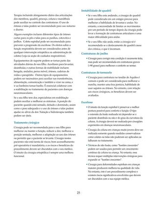 25 
Terapia incluindo alongamento diário das articulações 
dos membros, quadril, pescoço, coluna e mandíbula 
pode auxiliar no controle das contraturas. O uso de 
órteses e talas podem ser recomendado para uso noturno 
e diurno. 
Alguns exemplos incluem diferentes tipos de órteses 
curtas para os pés e talas para os punhos, cotovelos e 
joelhos. Colete espinhal pode ser recomendado para 
prevenir a progressão da escoliose. Os efeitos sobre a 
função respiratória devem ser considerados antes de 
qualquer intervenção ortopédica ou administração de 
coletes (veja na seção de cuidados respiratórios). 
Equipamentos de suporte podem se tornar parte das 
atividades diárias do seu filho. Auxiliares para levantar, 
deambular, e outras formas de mobilidade incluem 
bengala, andador, perna móvel, órteses, cadeiras de 
rodas e parapódio. Outros tipos de equipamentos 
podem ser necessários para auxiliar nas transferências, 
alimentação, comunicação e também a virar na cama, e 
ir ao banheiro tomar banho. É essencial colaborar com 
a reabilitação no tratamento de pacientes com doenças 
neuromusculares. 
Se o seu filho tem dor, especialistas em reabilitação 
podem auxiliar a melhorar os sintomas. A posição do 
paciente quando está sentado, deitado e dormindo, assim 
como o peso adequado e o uso de órteses e talas podem 
ajudar no alívio da dor. Natação e hidroterapia também 
podem ser úteis. 
Tratamento cirúrgico 
Cirurgia pode ser recomendada para o seu filho para 
melhorar ou manter a função, reduzir a dor, melhorar a 
posição sentada, melhorar a adaptação ao uso das órteses 
ou permitir que o paciente se levante. Cirurgia nestes 
pacientes não está isenta de riscos; bom aconselhamento 
pré-operatório é mandatório, e os riscos e benefícios do 
procedimento devem ser discutidos com o seu médico. 
O intuito da cirurgia ortopédica é sempre uma melhora 
funcional. 
Instabilidade de quadril 
• Se o seu filho esta andando, a cirurgia de quadril 
pode considerada em um estágio precoce para 
melhorar a habilidade de levantar e andar. No 
entanto, a necessidade de limitar os movimentos 
por um período de tempo depois da cirurgia pode 
levar a formação de contraturas articulares e uma 
maior dificuldade para andar. 
• Se o seu filho não anda, então a cirurgia só é 
recomendada se o deslocamento de quadril causa 
dor crônica, o que é incomum. 
Contraturas de joelho 
• Cirurgia para corrigir esta condição é raramente feita, 
mas pode ser recomendada em contraturas graves 
(>90 graus) para melhorar o conforto ao sentar. 
Contraturas de tornozelo 
• Cirurgia para contratura no tendão de Aquiles é 
comum e pode ser considerada para melhorar a 
marcha, manter uma boa postura, habilidade de 
usar sapatos ou órteses. No entanto, com relação 
aos riscos cirúrgicos, os benefícios devem ser 
avaliados. 
Escoliose 
• O intuito da função espinhal é preservar a melhor 
postura possível para conforto e função. O tipo 
e extensão da fusão realizada irá depender se o 
paciente deambula ou não e do grau da curvatura da 
coluna. A cirurgia deverá ser realizada por cirurgiões 
experientes em doenças neuromusculares. 
• Cirurgia da coluna em crianças muito jovens deve ser 
realizada somente quando medidas conservadoras 
como coletes ou talas não puderam ser aplicadas ou 
falharam no tratamento. 
• Técnicas de não fusão, como “bastões crescentes” 
podem ser usados para permitir um crescimento 
contínuo da coluna na criança. No entanto, essa 
técnica requer múltiplas intervenções cirúrgicas para 
expandir os “bastões crescentes”. 
• Cirurgia para deformidades espinhais em crianças 
maiores produzem melhora na qualidade de vida. 
No entanto, este é um procedimento complexo e 
existem riscos significativos envolvidos que devem 
ser discutidos com a sua equipe médica. 
 