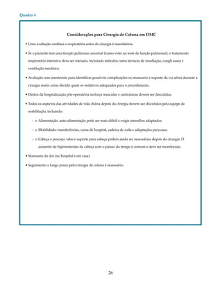 26 
Quadro 4 
Considerações para Cirurgia de Coluna em DMC 
• Uma avaliação cardíaca e respiratória antes da cirurgia é mandatória. 
• Se o paciente tem uma função pulmonar anormal (como visto no teste de função pulmonar), o tratamento 
respiratório intensivo deve ser iniciado, incluindo métodos como técnicas de insuflação, cough assist e 
ventilação mecânica. 
• Avaliação com anestesista para identificar possíveis complicações no manuseio e suporte da via aérea durante a 
cirurgia assim como decidir quais os sedativos adequados para o procedimento. 
• Efeitos da hospitalização pós-operatória na força muscular e contraturas devem ser discutidas. 
• Todos os aspectos das atividades de vida diária depois da cirurgia devem ser discutidos pela equipe de 
reabilitação, incluindo: 
– o Alimentação: auto-alimentação pode ser mais difícil e exigir utensílios adaptados. 
– o Mobilidade: transferências, cama de hospital, cadeira de roda e adaptações para casa. 
– o Cabeça e pescoço: talas e suporte para cabeça podem ainda ser necessárias depois da cirurgia. O 
aumento da hiperextensão da cabeça com o passar do tempo é comum e deve ser monitorado. 
• Manuseio da dor (no hospital e em casa). 
• Seguimento a longo prazo pelo cirurgia de coluna é necessário. 
 