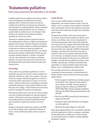 Tratamento paliativo 
bem estar emocional do indivíduo e da família 
27 
Cuidados paliativos tem o objetivos de fornecer conforto 
através da integração das dimensões emocional, 
espiritual, física e de desenvolvimento da vida nos 
cuidados dos indivíduos com doenças que ameaçam a 
vida. Introduzir os cuidados paliativos desde o momento 
do diagnóstico podem beneficiar você, sua criança, e a 
equipe médica à medida em que você antecipa e toma 
decisões com relação às intervenções que afetam a 
qualidade de vida da sua criança. 
Apesar de os cuidados paliativos parecerem oferecer 
uma ampla gama de serviços, os objetivos do tratamento 
paliativo são concretos: alívio do sofrimento, tratamento 
da dor e outros sintomas aflitivos, cuidados psicológicos 
e espirituais, um sistema de apoio para ajudar sua 
criança a viver o mais ativamente possível, e um sistema 
de apoio para amparar a família inteira. Muitas pessoas 
associam cuidados paliativos a “desistir” ou quando 
o fim da vida está próximo. No entanto, os cuidados 
paliativos são muito mais do que isso: trata-se de uma 
abordagem holística para tratar sintomas causados por 
doenças sérias. 
Dor/Fadiga 
A dor pode ser um problema significativo e sub-re-conhecido 
que pode ser devido a várias condições em 
diferentes sistemas do corpo. Por exemplo, a dor que 
advém da fraqueza muscular progressiva, escoliose e 
contraturas pode exigir ajustes no sentar e no uso de 
órteses. Aspectos emocionais e psicológicos, incluindo 
ansiedade, depressão e medo, podem também contri-buir 
para dor e fadiga. A inter-relação entre estas áreas 
pode ser considerável e precisa ser explorada. 
O tratamento efetivo para a dor de sua criança começa 
com uma avaliação abrangente de sintomas agudos e 
crônicos. Determinar a presença, frequência e duração 
de episódios dolorosos ajudará a identificar fatores 
que contribuem e aqueles que ajudam a fornecer 
alívio. 
Fadiga é comumente relatada por crianças com DMC. 
O nível de atividade, status respiratório, hábitos de 
sono, e várias medicações podem causar ou piorar a 
fadiga. 
Saúde Mental 
Uma vez que as DMCs podem ser difíceis de 
diagnosticar, com muitas incertezas sobre o curso da 
doença, você, sua criança e outros membros da família 
estão naturalmente sob risco de problemas emocionais; 
entre estes estão sentimentos de depressão, ansiedade, 
medo e culpa. 
É importante monitorar o bem-estar emocional de 
sua criança. Sinais de alarme podem ser diretos, como 
tristeza, ou indiretos, como raiva ou inquietude. Se 
você tem preocupações sobre o bem-estar mental de 
sua criança, fale com a equipe médica dela sobre obter 
uma consulta psicológica de apoio e discutir recursos 
úteis para lidar com a situação. Também é importante 
monitorar o seu bem-estar emocional como pai ou 
cuidador. Cada um tem maneiras diferentes de lidar 
com o estresse e as emoções; é muito comum para os 
pais terem dificuldade em lidar com seus sentimentos 
quando se trata de doenças pediátricas crônicas como 
as DMCs. Quando pais e membros da família estão 
estressados, as crianças também estarão estressadas. 
Muitas vezes o aconselhamento familiar é útil. 
Tais consultas devem levar a discussão aberta, 
construção de relacionamento, e reconhecimento de 
medos, tensões e tristeza. Outros recursos para apoio 
podem incluir: 
• Listas e grupos de internet (por exemplo, grupos 
no Facebook como “Merosin Positive Mums” 
para crianças com DMC merosina negativa e 
grupos de apoio no Yahoo para LMNA-DR, 
SEPN1-MR, DMC Ullrich, miopatia de Bethlem, 
síndrome de Walker-Warburg, lissencefalia e alfa- 
DG-DR). 
• Site do CureCMD (curecmd.org), informações e 
grupos de discussão 
• Grupos de apoio individualizado em hospitais 
ou outras agências 
• Apoio de seu grupo religioso se relevante 
Estes apoios podem ajudar você e sua família a planejar 
de forma significativa e efetiva a antecipar e participar 
de discussões sobre cuidados para o futuro quando 
as coisas podem parecer confusas e incertas.izgledati 
zbunjujuće i nejasne. 
 