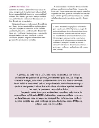 Cuidados no Fim da Vida 
Membros da família e profissionais de saúde de 
forma compreensível muitas vezes acham difícil 
discutir a possibilidade de morte, mas uma DMC 
pode ser uma doença que limita a expectativa de 
vida, de forma que a discussão dos cuidados ao 
final da vida são apropriados. 
É importante que os profissionais de saúde da 
sua criança ajudem a orientá-lo através de poten-ciais 
preocupações relacionadas ao fim da vida. 
Idealmente, isto deve acontecer antes da ocorrên-cia 
de um evento grave que ameace a vida, dando 
tempo a vocês como uma família de explorar 
claramente opções e adquirir informações antes 
que decisões precisem ser tomadas. 
A necessidade e o momento dessa discussão 
varia de acordo com o diagnóstico e o curso da 
doença, e é frequentemente mais urgente quando o 
diagnóstico é mais grave ou desconhecido. O obje-tivo 
é sempre que a equipe de saúde e sua família 
trabalhem juntos através destas questões doloro-sas. 
. 
A jornada da vida com a DMC não é uma linha reta, e sim espirais 
que levam de questão em questão, para frente e para trás. Ao longo do 
caminho, atenção, cuidados e paciência constantes nas áreas de necessi-dades 
médica, emocional, prática e espiritual são muito importantes para 
apoiar e enriquecer as vidas dos indivíduos afetados e aqueles envolvi-dos 
mais de perto com os cuidados deles. 
Enquanto busca força, procure também estender a mão. Além da 
comunidade médica das DMCs, há também uma comunidade crescente 
de famílias que pode ser capaz de compartilhar informação e conheci-mento 
à medida que você continua na jornada da vida com a DMC, em 
todas as suas complexidades. 
28 
A última década trouxe progressos importantes 
para aqueles com DMC. O projeto de criação de 
guias de cuidados, desenvolvimento de registros 
internacionais e aumento crescente nas pesqui-sas 
para identificar potenciais tratamentos con-tribuíram 
para trazer esperança para o futuro. 
A construção de infraestrutura e o aumento da 
consciência em apoiar cuidados de saúde e a 
ciência levarão a novas descobertas e continuar a 
prolongar e melhorar a qualidade de vida para as 
suas crianças. 
 