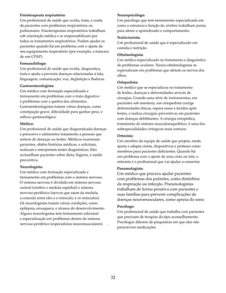 32 
Fisioterapeuta respiratório: 
Um profissional de saúde que avalia, trata, e cuida 
de pacientes com problemas respiratórios ou 
pulmonares. Fisioterapeutas respiratórios trabalham 
sob orientação médica e se responsabilizam por 
todos os tratamentos respiratórios. Podem ajudar os 
pacientes quando há um problema com o ajuste de 
seu equipamento respiratório (por exemplo, a máscara 
de um CPAP). 
Fonoaudiólogo: 
Um profissional de saúde que avalia, diagnostica, 
trata e ajuda a prevenir doenças relacionadas à fala, 
linguagem, comunicação, voz, deglutição e fluência. 
Gastroenterologista: 
Um médico com formação especializada e 
treinamento em problemas com o trato digestivo 
e problemas com a quebra dos alimentos. 
Gastroenterologistas tratam várias doenças, como 
constipação grave, dificuldade para ganhar peso, e 
refluxo gastresofágico. 
Médico: 
Um profissional de saúde que diagnosticada doenças 
e prescreve e administra tratamento a pessoas que 
sofrem de doenças ou lesões. Médicos examinam 
pacientes, obtêm histórias médicas, e solicitam, 
realizam e interpretam testes diagnósticos. Eles 
aconselham pacientes sobre dieta, higiene, e saúde 
preventiva. 
Neurologista: 
Um médico com formação especializada e 
treinamento em problemas com o sistema nervoso. 
O sistema nervoso é dividido em sistema nervoso 
central (cérebro e medula espinhal) e sistema 
nervoso periférico (nervos que saem da medula, 
a conexão entre eles e o músculo, e os músculos). 
Os neurologistas tratam várias condições, como 
epilepsia, enxaqueca, e atrasos do desenvolvimento. 
Alguns neurologistas tem treinamento adicional 
e especialização em problemas dentro do sistema 
nervoso periférico (especialistas neuromusculares). . 
Neuropsicólogo: 
Um psicólogo que tem treinamento especializado em 
como a estrutura e função do cérebro trabalham juntas 
para afetar o aprendizado e comportamento. 
Nutricionista: 
Um profissional de saúde que é especializado em 
comida e nutrição. 
Oftalmologista: 
Um médico especializado no tratamento e diagnóstico 
de problemas oculares. Neuro-oftalmologistas se 
especializam em problemas que afetam os nervos dos 
olhos. 
Ortopedista: 
Um médico que se especializou no tratamento 
de lesões, doenças e deformidades através de 
cirurgias. Usando uma série de instrumentos, em 
pacientes sob anestesia, um ortopedista corrige 
deformidades físicas, repara ossos e tecidos após 
lesões, e realiza cirurgias preventivas em pacientes 
com doenças debilitantes. A cirurgia ortopédica, 
tratamento do sistema musculoesquelético, é uma das 
subespecialidades cirúrgicas mais comuns. 
Ortesista: 
Um membro da equipe de saúde que projeta, mede, 
ajusta e adapta cintas, dispositivos e próteses como 
membros para pacientes deficientes. Quando há 
um problema com o ajuste de uma cinta ou tala, o 
ortesista é o profissional que vai ajudar a consertar. 
Pneumologista: 
Um médico que procura ajudar pacientes 
com problemas dos pulmões, como distúrbios 
da respiração ou infecção. Pneumologistas 
trabalham de forma proativa com pacientes e 
suas famílias para prevenir complicações de 
doenças neuromusculares, como apneia do sono. 
Psicólogo: 
Um profissional de saúde que trabalha com pacientes 
que precisam de terapias do tipo aconselhamento. 
Psicólogos diferem de psiquiatras em que eles não 
prescrevem medicações. 
 