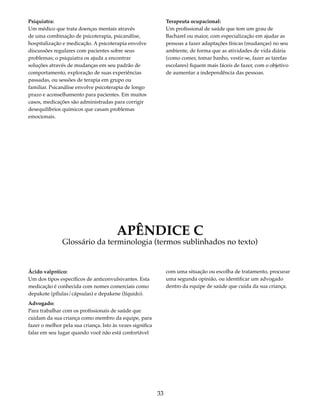 33 
Psiquiatra: 
Um médico que trata doenças mentais através 
de uma combinação de psicoterapia, psicanálise, 
hospitalização e medicação. A psicoterapia envolve 
discussões regulares com pacientes sobre seus 
problemas; o psiquiatra os ajuda a encontrar 
soluções através de mudanças em seu padrão de 
comportamento, exploração de suas experiências 
passadas, ou sessões de terapia em grupo ou 
familiar. Psicanálise envolve psicoterapia de longo 
prazo e aconselhamento para pacientes. Em muitos 
casos, medicações são administradas para corrigir 
desequilíbrios químicos que casam problemas 
emocionais. 
Terapeuta ocupacional: 
Um profissional de saúde que tem um grau de 
Bacharel ou maior, com especialização em ajudar as 
pessoas a fazer adaptações físicas (mudanças) no seu 
ambiente, de forma que as atividades de vida diária 
(como comer, tomar banho, vestir-se, fazer as tarefas 
escolares) fiquem mais fáceis de fazer, com o objetivo 
de aumentar a independência das pessoas. 
APÊNDICE C 
Glossário da terminologia (termos sublinhados no texto) 
Ácido valpróico: 
Um dos tipos específicos de anticonvulsivantes. Esta 
medicação é conhecida com nomes comerciais como 
depakote (pílulas/cápsulas) e depakene (líquido). 
Advogado: 
Para trabalhar com os profissionais de saúde que 
cuidam da sua criança como membro da equipe, para 
fazer o melhor pela sua criança. Isto às vezes significa 
falar em seu lugar quando você não está confortável 
com uma situação ou escolha de tratamento, procurar 
uma segunda opinião, ou identificar um advogado 
dentro da equipe de saúde que cuida da sua criança. 
 