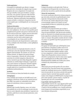 34 
Anticoagulantes: 
Um grupo de medicações que afinam o sangue 
para prevenir a formação de coágulos (que causam 
bloqueios de vasos sanguíneos). O coração não 
tem que trabalhar tanto para bombear o sangue 
mais fino, mas quando as pessoas estão fazendo 
uso deste tipo de medicação elas podem sangrar 
facilmente. Algumas medicações anticoagulantes 
comuns incluem a varfarina e a heparina, mas há 
outras opções que o cardiologista de sua criança pode 
escolher. 
Anticonvulsivantes: 
Medicações que reduzem a frequência e gravidade 
das crises epilépticas. Às vezes as crises podem parar 
completamente quando uma pessoa está fazendo uso 
de um anticonvulsivante. Alguns anticonvulsivantes 
comuns são o ácido valpróico, carbamazepina 
e fenitoína, mas há várias outras opções que 
o neurologista de sua criança pode escolher. 
Anticonvulsivantes são frequentemente usados para 
outras condições não relacionadas a crises epilépticas 
ou epilepsia. 
Apneia do sono: 
Pausas anormais na respiração durante o sono. É 
normal que a taxa de respiração alenteça quando 
alguém está dormindo. No entanto, às vezes ela 
alentece demais. Se alguém tem pausas longas 
entre as respirações, o dióxido de carbono pode 
aumentar na corrente sanguínea. Quando isso 
ocorre, é possível que não esteja chegando oxigênio 
suficiente no cérebro (hipoventilação). A apneia do 
sono causa estresse no organismo. Quando alguém 
tem hipoventilação crônica (de longo prazo) não 
tratada, pode levar a insuficiência cardíaca ou outros 
problemas multissistêmicos. 
Arritmia: 
Uma mudança no ritmo das batidas do coração. 
Artrogripose: 
Uma condição que resulta em um bebê nascer com 
múltiplas contraturas. Pode ser um sintoma precoce 
das DMCs mas pode ser confundido com outras 
causas de contraturas vistas ao nascimento. 
Aspiração: 
Quando algo (comida, líquidos, muco, etc.) entra 
nos pulmões em vez de no estômago ou para fora da 
boca ou nariz. Quando uma substância é aspirada nos 
pulmões, pode levar a uma infecção pulmonar, como 
pneumonia. 
Atelectasia: 
Colapso do pulmão ou de parte dele. Pode ser 
causada por um bloqueio das vias aéreas ou por 
pressão nas vias aéreas a partir de fora do pulmão. 
Atraso de crescimento: 
Um termo usado para descrever crianças pequenas 
que não estão crescendo ou ganhando peso como 
esperado. Está geralmente relacionado à falta 
de consumo de comida adequado para atingir 
as necessidades calóricas da criança ou uma 
incapacidade de absorver nutrientes da comida. 
Avaliação psicométrica: 
O nome de um grupo de testes que avaliam o 
aprendizado, cognição, comportamento, humor e 
traços de personalidade. Este tipo de teste também 
pode ser chamado de avaliação psicoeducacional. Os 
testes específicos realizados não são os mesmos para 
todas as crianças. Eles podem mudam devido à idade 
da criança ou questões específicas que precisam ser 
avaliadas. 
Beta-bloqueadores: 
Um grupo de medicações que cardiologistas usam 
para diminuir a frequência cardíaca através do 
alentecimento da velocidade com que o coração 
bate. Estas medicações também ajudam a abrir 
os vasos sanguíneos e reduzir a pressão arterial. 
Alguns beta-bloqueadores comuns incluem o 
atenolol e o propranolol, mas há várias outras opções 
que o cardiologista do seu filho pode escolher. 
Betabloqueadores também são usados para outras 
condições não relacionadas ao coração. 
BiPAP: 
Abreviação para pressão positiva de vias aéreas 
com dois níveis, uma das formas mais comumente 
usadas de ventilação não-invasiva. O BiPAP tem dois 
níveis de pressão de vias aéreas: pressão alta quando 
a pessoa inspira e pressão baixa quando a pessoa 
expira. Uma máquina de BiPAP pode ser programada 
para ciclar quando a pessoa respira, ou pode ser 
ajustada para um ciclo cronometrado. 
Capacidade vital forçada (CVF): 
A quantidade máxima de ar que alguém pode soprar 
após inalar o máximo possível. O CVF pode ajudar 
a medir se há um problema com a função pulmonar, 
como fraqueza de musculatura respiratória, ou se 
uma infecção está presente. 
 