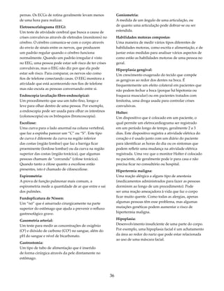 pernas. Os ECGs de rotina geralmente levam menos 
de uma hora para realizar. 
Eletroencefalograma (EEG): 
Um teste de atividade cerebral que busca a causa de 
crises convulsivas através de eletrodos (monitores) no 
cérebro. O cérebro comunica-se com o corpo através 
do envio de sinais entre os nervos, que produzem 
um padrão regular quando o cérebro funciona 
normalmente. Quando um padrão irregular é visto 
no EEG, uma pessoa pode estar sob risco de ter crises 
convulsivas, mas o EEG não diz por que ela pode 
estar sob risco. Para comparar, os nervos são como 
fios de telefone conectando casas. O EEG monitora a 
atividade que está acontecendo nos fios de telefone 
mas não escuta as pessoas conversando entre si. 
Endoscopia (avaliação fibro-endoscópica): 
Um procedimento que usa um tubo fino, longo e 
leve para olhar dentro de uma pessoa. Por exemplo, 
a endoscopia pode ser usada para olhar os intestinos 
(colonoscopia) ou os brônquios (broncoscopia). 
Escoliose: 
Uma curva para o lado anormal na coluna vertebral, 
que faz a espinha parecer um “C” ou “S”. Este tipo 
de curva é diferente da curva na região inferior 
das costas (região lombar) que faz a barriga ficar 
proeminente (lordose lombar) ou da curva na região 
superior das costas (região torácica), que algumas 
pessoas chamam de “corcunda” (cifose torácica). 
Quando tanto a cifose quanto a escoliose estão 
presentes, isto é chamado de cifoescoliose. 
Espirometria: 
A prova de função pulmonar mais comum, a 
espirometria mede a quantidade de ar que entre e sai 
dos pulmões. 
Fundoplicatura de Nissen: 
Um “nó” que é amarrado cirurgicamente na parte 
superior do estômago que ajuda a prevenir o refluxo 
gastresofágico grave. 
Gasometria arterial: 
Um teste para medir as concentrações de oxigênio 
(O2) e dióxido de carbono (CO2) no sangue, além do 
pH do sangue e nível de bicarbonato. 
Gastrostomia: 
Um tipo de tubo de alimentação que é inserido 
de forma cirúrgica através da pele diretamente no 
estômago. 
36 
Goniometria: 
A medida de um ângulo de uma articulação, ou 
de quanto uma articulação pode dobrar-se ou ser 
estendida. 
Habilidades motoras compostas: 
Uma maneira de medir vários tipos diferentes de 
habilidades motoras, como escrita e alimentação, e de 
juntar estas medidas para analisar vários aspectos de 
como estão as habilidades motoras de uma pessoa no 
geral. 
Hiperplasia gengival: 
Um crescimento exagerado do tecido que compõe 
as gengivas ao redor dos dentes na boca. É 
frequentemente um efeito colateral em pacientes que 
não podem fechar a boca (porque há hipotonia ou 
fraqueza muscular) ou em pacientes tratados com 
fenitoína, uma droga usada para controlar crises 
convulsivas. 
Holter: 
Um dispositivo que é colocado em um paciente, o 
qual permite um eletrocardiograma ser registrado 
em um período longo de tempo, geralmente 2 a 3 
dias. Este dispositivo registra a atividade elétrica do 
coração e é usado junto com um diário do paciente 
para identificar as horas do dia ou os sintomas que 
podem refletir uma mudança na atividade elétrica 
registrada. Uma vez que o monitor Holter é colocado 
no paciente, ele geralmente pode ir para casa e não 
precisa ficar no consultório ou hospital. 
Hipertermia maligna: 
Uma reação alérgica a alguns tipo de anestesia 
(medicamentos administrados para fazer as pessoas 
dormirem ao longo de um procedimento). Pode 
ser uma reação ameaçadora à vida que faz o corpo 
ficar muito quente. Como todas as alergias, apenas 
algumas pessoas têm esse problema, mas algumas 
mutações genéticas podem aumentar o risco de 
hipertermia maligna. 
Hipoplasia: 
Desenvolvimento insuficiente de uma parte do corpo. 
Por exemplo, uma hipoplasia facial é um achatamento 
da área ao redor do nariz que pode estar relacionada 
ao uso de uma máscara facial. 
 