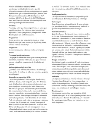 38 
Pressão positiva de via aérea (PAP): 
Um tipo de ventilação não-invasiva que foi 
originalmente desenvolvida para pessoas com apneia 
do sono, mas que é também usada para pessoas com 
doenças neuromusculares. Há dois tipos de PAP: 
contínuo (CPAP) e de dois níveis (BiPAP). Quando 
a via aérea é aberta com esse tipo de máquina, uma 
pessoa pode respirar normalmente. 
Proativo: 
Fazer algo antes que haja um problema ou antes que 
o problema piore. Por exemplo, usar um cinto de 
segurança é uma ação proativa para prevenir lesões 
da cabeça em um acidente de carro. 
Prognóstico: 
Como se espera que uma doença mude ao longo 
do tempo e o que essas mudanças significam para a 
saúde e vida de sua criança. 
Progressão: 
O processo de como a doença evolui ao longo do 
tempo. 
Provas de função pulmonar: 
Um grupo de testes que mede quão bem os pulmões 
trabalham para inalar e liberar o ar e quão bem eles 
movem o oxigênio para dentro da circulação san-guínea. 
Refluxo gastresofágico (RGE): 
Quando o ácido estomacal transborda do estômago 
para dentro do esôfago (o tubo que conecta a garganta 
ao estômago). 
Ressonância magnética (RM): 
Um exame que fornece uma imagem detalhada da 
estrutura de uma parte corporal. Uma RM dá muito 
mais detalhes (isto é, tem uma resolução maior) que 
uma tomografia ou radiografia; além disso, uma 
RM não usa qualquer tipo de irradiação. Uma RM é 
útil para examinar tecidos moles como o cérebro ou 
músculo, mas não é a ferramenta ideal para examinar 
ossos. Para usar uma analogia, uma RM do cérebro é 
como olhar para uma visão de satélite de um mapa. 
Pode nos informar onde estão as casas, ruas e parques 
e o como elas ficam caso um tornado passe pela ci-dade 
e cause bastante dano estrutural. Mas com uma 
RM (a foto da cidade) nós não conseguimos ver as 
células individuais ou nervos do cérebro (pessoas nas 
casas), nem determinar a função do cérebro (dizer se 
as pessoas vão trabalhar na hora ou se há muito trân-sito 
em um dia específico). Uma RM só nos mostra a 
estrutura. 
Sonda nasogástrica: 
Um tipo de tubo de alimentação temporário que é 
inserido através do nariz e termina no estômago. 
Subluxação: 
Quando um osso sai parcialmente de uma articula-ção 
mas não se desloca completamente. Na DMC, o 
quadril frequentemente sofre subluxação. 
Substância branca: 
Quando olhamos diretamente para o cérebro, podem-os 
ver que ele tem duas cores: branca e cinzenta. A 
substância cinzenta está na parte de fora do cérebro e 
a substância branca está na parte de dentro. A sub-stância 
cinzenta é feita de corpos das células nervosas 
(onde os sinais se iniciam), e a substância branca é 
feita de fibras nervosas (axônios, a parte que conecta 
um nervo a outra coisa). Axônios tem um envoltório 
chamado mielina que faz os sinais viajarem mais 
rápido. A mielina é o que dá a esta parte do cérebro a 
aparência branca. 
Terapia com ambu: 
Um tipo de terapia respiratória. O paciente usa uma 
bolsa especial (ambu) com uma válvula unidirecional, 
e uma máscara para fazer uma série de respirações 
sem exalar, expandindo os pulmões além do que ele 
ou ela poderia conseguir com uma respiração única. 
Isto alonga os pulmões e abre vias aéreas entupidas. 
Torcicolo: 
Um tipo de contratura do pescoço em que o pescoço 
é torcido, fazendo a cabeça virar para um lado e a 
orelha ficar mais próxima do ombro. Quando uma 
criança tem torcicolo, ela não pode virar a cabeça em 
toda a sua amplitude de um lado para o outro. 
Troca de gases: 
Um processo corporal em que o oxigênio (O2) é 
movido do ar para os tecidos corporais para ser usado 
pelas células e o dióxido de carbono (CO2) é movido 
dos tecidos para o ar. Ocorre nos pulmões e na cor-rente 
sanguínea. 
 