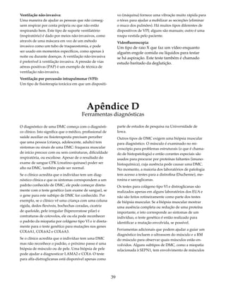 39 
Ventilação não-invasiva: 
Uma maneira de ajudar as pessoas que não conseg-uem 
respirar por conta própria ou que não estão 
respirando bem. Este tipo de suporte ventilatório 
(respiratório) é dado por meios não-invasivos, como 
através de uma máscara em vez de um método 
invasivo como um tubo de traqueostomia, e pode 
ser usado em momentos específicos, como apenas à 
noite ou durante doenças. A ventilação não-invasiva 
é preferível à ventilação invasiva. A pressão de vias 
aéreas positivas (PAP) é um exemplo de técnica de 
ventilação não-invasiva. 
Ventilação por percussão intrapulmonar (VPI): 
Um tipo de fisioterapia torácica em que um dispositi-vo 
(máquina) fornece uma vibração muito rápida para 
o tórax para ajudar a mobilizar as secreções (eliminar 
o muco dos pulmões). Há muitos tipos diferentes de 
dispositivos de VPI; alguns são manuais; outro é uma 
roupa vestida pelo paciente. 
Videofluoroscopia: 
Um tipo de raio X que faz um vídeo enquanto 
alguém engole comida ou líquidos para testar 
se há aspiração. Este teste também é chamado 
estudo baritado da deglutição. 
Apêndice D 
Ferramentas diagnósticas 
O diagnóstico de uma DMC começa com o diagnósti-co 
clínico. Isto significa que o médico, profissional de 
saúde auxiliar ou fisioterapeuta precisam perceber 
que uma pessoa (criança, adolescente, adulto) tem 
sintomas ou sinais de uma DMC: fraqueza muscular 
de início precoce com ou sem contraturas, dificuldade 
respiratória, ou escoliose. Apesar de o resultado do 
exame de sangue CPK (creatino-quinase) poder ser 
alto na DMC, também pode ser normal. 
Se o clínico acredita que o indivíduo tem um diag-nóstico 
clínica e que os sintomas correspondem a um 
padrão conhecido de DMC, ele pode começar direta-mente 
com o teste genético (um exame de sangue), se 
o gene para este subtipo de DMC for conhecido. Por 
exemplo, se o clínico vê uma criança com uma coluna 
rígida, dedos flexíveis, bochechas coradas, cicatriz 
de queloide, pele irregular (hiperceratose pilar) e 
contraturas de cotovelos, ele ou ela pode reconhecer 
o padrão da miopatia por colágeno tipo VI e ir direta-mente 
para o teste genético para mutações nos genes 
COL6A1, COL6A2 e COL6A3. 
Se o clínico acredita que o indivíduo tem uma DMC 
mas não reconhece o padrão, o próximo passo é uma 
biópsia de músculo ou de pele. Uma biópsia de pele 
pode ajudar a diagnosticar LAMA2 e COL6. O teste 
para alfa-distroglicanas está disponível apenas como 
parte de estudos de pesquisa na Universidade de 
Iowa. 
Outros tipos de DMC exigem uma biópsia muscular 
para diagnóstico. O músculo é examinado no mi-croscópio 
para problemas estruturais (o que é chama-do 
de histopatologia) e então corantes especiais são 
usados para procurar por proteínas faltantes (imuno-histoquímica), 
cuja ausência pode causar uma DMC. 
No momento, a maioria dos laboratórios de patologia 
tem acesso a testes para a distrofina (Duchenne), me-rosina 
e sarcoglicanas. 
Os testes para colágeno tipo VI e distroglicanas são 
realizados apenas em alguns laboratórios dos EUA e 
não são feitos rotineiramente como parte dos testes 
de biópsia muscular. Se a biópsia muscular mostrar 
uma ausência completa ou redução de uma proteína 
importante, e isto corresponde ao sintomas de um 
indivíduo, o teste genético é então realizado para 
identificar a mutação envolvida, se possível. 
Ferramentas adicionais que podem ajudar a guiar um 
diagnóstico incluem o ultrassom do músculo e a RM 
do músculo para observar quais músculos estão en-volvidos. 
Alguns subtipos de DMC, como a miopatia 
relacionada à SEPN1, tem envolvimento de músculos 
 