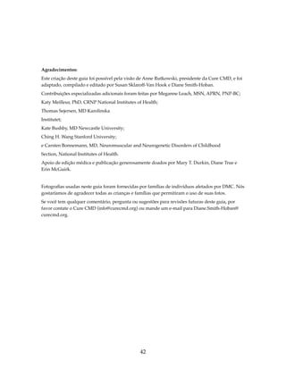 Agradecimentos: 
Este criação deste guia foi possível pela visão de Anne Rutkowski, presidente da Cure CMD, e foi 
adaptado, compilado e editado por Susan Sklaroff-Van Hook e Diane Smith-Hoban. 
Contribuições especializadas adicionais foram feitas por Meganne Leach, MSN, APRN, PNP-BC; 
Katy Meilleur, PhD, CRNP National Institutes of Health; 
Thomas Sejersen, MD Karolinska 
Institutet; 
Kate Bushby, MD Newcastle University; 
Ching H. Wang Stanford University; 
e Carsten Bonnemann, MD, Neuromuscular and Neurogenetic Disorders of Childhood 
Section, National Institutes of Health. 
Apoio de edição médica e publicação generosamente doados por Mary T. Durkin, Diane True e 
Erin McGuirk. 
Fotografias usadas neste guia foram fornecidas por famílias de indivíduos afetados por DMC. Nós 
gostaríamos de agradecer todas as crianças e famílias que permitiram o uso de suas fotos. 
Se você tem qualquer comentário, pergunta ou sugestões para revisões futuras deste guia, por 
favor contate o Cure CMD (info@curecmd.org) ou mande um e-mail para Diane.Smith-Hoban@ 
curecmd.org. 
42 
