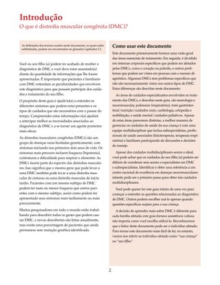 Introdução 
O que é distrofia muscular congênita (DMC)? 
2 
Você ou seu filho (a) podem ter acabado de receber o 
diagnóstico de DMC e você deve estar assustado(a) 
diante da quantidade de informações que lhe foram 
apresentadas. É importante que pacientes e familiares 
com DMC entendam as peculiaridades que envolvem 
este diagnóstico para que possam participar dos cuida-dos 
e tratamento do seu filho. 
O propósito deste guia é ajudá-lo(a) a entender os 
diferentes sintomas que podem estar presentes e os 
tipos de cuidados que são necessários com o passar do 
tempo. Compreender estas informações o(a) ajudará 
a antecipar melhor as necessidades associadas ao 
diagnóstico de DMC e a se tornar um agente promotor 
mais eficaz. 
As distrofias musculares congênitas (DMCs) são um 
grupo de doenças raras herdadas geneticamente, com 
sintomas iniciando nos primeiros dois anos de vida. Os 
sintomas mais precoces incluem fraqueza (hipotonia), 
contraturas e dificuldade para respirar e alimentar. As 
DMCs fazem parte do espectro das distrofias muscula-res. 
Isso significa que o mesmo gene que pode levar a 
uma DMC também pode levar a uma distrofia mus-cular 
de cinturas ou uma distrofia muscular de início 
tardio. Pacientes com um mesmo subtipo de DMC 
podem ter mais ou menos fraqueza que outros paci-entes 
com o mesmo subtipo, assim como podem ter 
apresentado seus sintomas mais tardiamente ou mais 
precocemente. 
Muitos pesquisadores em todo o mundo estão trabal-hando 
para descobrir todos os genes que podem cau-sar 
DMC, e novas descobertas são feitas anualmente, 
mas existe uma porcentagem de pacientes que ainda 
permanece sem mutação genética identificada. 
Como usar este documento 
Este documento primeiramente fornece uma visão geral 
das áreas essenciais de tratamento. Em seguida, é dividido 
em sistemas corporais específicos que podem ser afetados 
pelas DMCs, como o coração ou pulmão, e outros prob-lemas 
que podem ser vistos em pessoas com o mesmo di-agnóstico. 
Algumas DMCs tem problemas específicos que 
não são necessariamente vistos nos outros tipos de DMC. 
Estas diferenças são descritas neste documento. 
As áreas de cuidados especializados envolvidos no trata-mento 
das DMCs, e descritas neste guia, são neurologia e 
neuromuscular, pulmonar (respiratória), trato gastrintes-tinal/ 
nutrição/cuidados orais, cardiologia, ortopedia e 
reabilitação, e saúde mental/cuidados paliativos. Apesar 
de estas áreas parecerem distintas, a melhor maneira de 
gerenciar os cuidados de saúde da sua criança é com uma 
equipe multidisciplinar que inclua subespecialistas, profis-sionais 
de saúde associados (fisioterapeuta, terapeuta respi-ratória) 
e familiares participando de discussões e decisões 
de manejo. 
Apesar dos cuidados multidisciplinares serem o ideal, 
você pode achar que os cuidados do seu filho (a) podem ser 
difíceis de coordenar sem acesso a especialistas em DMC 
e subespecialistas. Identificar e obter uma referência a um 
centro nacional de excelência em doenças neuromusculares 
infantis pode ser o primeiro passo para obter tais cuidados 
multidisciplinares. 
Você pode querer ler este guia inteiro de uma vez para 
começar a entender as questões relacionadas ao diagnóstico 
de DMC. Outros podem escolher usá-lo apenas quando 
questões específicas surjam para a sua criança. 
A decisão de aprender mais sobre DMC é diferente para 
cada família afetada; este guia fornece assistência valiosa 
não importa como você escolha utilizá-lo. Reconhecemos 
que o leitor deste documento pode ser o indivíduo afetado. 
Para tornar este documento mais fácil de ler, no entanto, 
vamos nos referir ao indivíduo afetado como “sua criança” 
ou “seu filho”. 
As definições dos termos usados neste documento, as quais estão 
sublinhadas, podem ser encontradas no glossário (apêndice C). 
 