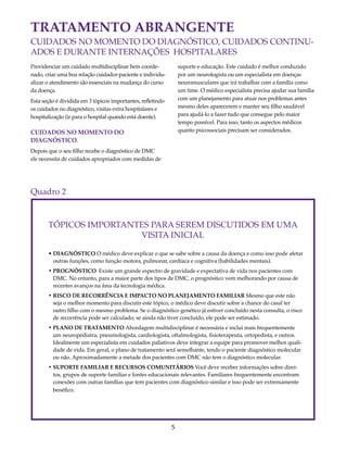 TRATAMENTO ABRANGENTE 
CUIDADOS NO MOMENTO DO DIAGNÓSTICO, CUIDADOS CONTINU-ADOS 
E DURANTE INTERNAÇÕES HOSPITALARES 
5 
Providenciar um cuidado multidisciplinar bem coorde-nado, 
criar uma boa relação cuidador-paciente e individu-alizar 
o atendimento são essenciais na mudança do curso 
da doença. 
Esta seção é dividida em 3 tópicos importantes, refletindo 
os cuidados no diagnóstico, visitas extra hospitalares e 
hospitalização (ir para o hospital quando está doente). 
CUIDADOS NO MOMENTO DO 
DIAGNÓSTICO. 
Depois que o seu filho recebe o diagnóstico de DMC 
ele necessita de cuidados apropriados com medidas de 
suporte e educação. Este cuidado é melhor conduzido 
por um neurologista ou um especialista em doenças 
neuromusculares que irá trabalhar com a família como 
um time. O médico especialista precisa ajudar sua família 
com um planejamento para atuar nos problemas antes 
mesmo deles aparecerem e manter seu filho saudável 
para ajudá-lo a fazer tudo que consegue pelo maior 
tempo possível. Para isso, tanto os aspectos médicos 
quanto psicossociais precisam ser considerados. 
Quadro 2 
TÓPICOS IMPORTANTES PARA SEREM DISCUTIDOS EM UMA 
VISITA INICIAL 
• DIAGNÓSTICO O médico deve explicar o que se sabe sobre a causa da doença e como isso pode afetar 
outras funções, como função motora, pulmonar, cardíaca e cognitiva (habilidades mentais). 
• PROGNÓSTICO Existe um grande espectro de gravidade e expectativa de vida nos pacientes com 
DMC. No entanto, para a maior parte dos tipos de DMC, o prognóstico vem melhorando por causa de 
recentes avanços na área da tecnologia médica. 
• RISCO DE RECORRÊNCIA E IMPACTO NO PLANEJAMENTO FAMILIAR Mesmo que este não 
seja o melhor momento para discutir este tópico, o médico deve discutir sobre a chance do casal ter 
outro filho com o mesmo problema. Se o diagnóstico genético já estiver concluído nesta consulta, o risco 
de recorrência pode ser calculado; se ainda não tiver concluído, ele pode ser estimado. 
• PLANO DE TRATAMENTO Abordagem multidisciplinar é necessária e inclui mais frequentemente 
um neuropediatra, pneumologista, cardiologista, oftalmologista, fisioterapeuta, ortopedista, e outros. 
Idealmente um especialista em cuidados paliativos deve integrar a equipe para promover melhor quali-dade 
de vida. Em geral, o plano de tratamento será semelhante, tendo o paciente diagnóstico molecular 
ou não. Aproximadamente a metade dos pacientes com DMC não tem o diagnóstico molecular. 
• SUPORTE FAMILIAR E RECURSOS COMUNITÁRIOS Você deve receber informações sobre direi-tos, 
grupos de suporte familiar e fontes educacionais relevantes. Familiares frequentemente encontram 
conexões com outras famílias que tem pacientes com diagnóstico similar e isso pode ser extremamente 
benéfico. 
 