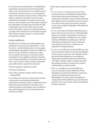 6 
Um monitoramento multissistêmico e multidisciplinar 
é importante como parte de um plano de tratamento 
efetivo. Uma consulta inicial com o seu médico deve ser 
o mais precoce possível, mesmo se o seu tipo genético 
ainda não foi esclarecido. Nesta consulta, o médico deve 
explicar o diagnóstico de DMC de uma forma que a 
sua família possa entender. Você precisa escrever suas 
dúvidas e fazer anotações nesta visita porque é frequente 
haver dificuldade em lembrar posteriormente de todas 
as informações que lhe serão dadas nesta discussão 
inicial. Se lhe ajudar, a presença de familiares próximos 
ou amigos nesta consulta deve ser encorajada. O quadro 
abaixo oferece exemplo de tópicos a serem discutidos 
nesta primeira avaliação. 
VISITAS MÉDICAS 
Seu filho deve ser visto por um médico pediatra com 
experiência em neuromuscular regularmente – a cada 
4 a 6 meses – preferencialmente junto com uma equipe 
multidisciplinar especializada. Crianças com DMC com 
menos de 12 anos de idade ou crianças mais velhas, 
mas com quadro clínico grave ou associado a fatores 
complicadores (crises epilépticas refratárias, hipotonia 
grave, doenças respiratórias ou nutricionais), devem ser 
vistas a cada 3-4 meses. Nestas consultas é importante 
que seu filho tenha os seguintes itens checados: 
• Pressão sanguínea e frequência cardíaca 
• Frequência respiratória 
• Peso, altura, perímetro cefálico e índice de massa 
corpórea (IMC). 
Se o seu filho não é capaz de se sentar ou tem escoliose, 
a altura pode ser aproximada pela medida do 
comprimento do membro superior (comprimento ulnar). 
Outros testes podem também ser relevantes como a 
medida do ângulo das articulações, teste de medida da 
força, eletrocardiograma, teste de função pulmonar e 
medida da oximetria. 
Outros aspectos importantes que devem ser avaliados 
são: 
• Desenvolvimento: crianças com risco para atraso 
no desenvolvimento ou dificuldade de aprendizado 
devem receber precocemente fisioterapia, terapia 
ocupacional e fonoterapia. Atraso do desenvolvimento 
pode significar atraso na aquisição de marcos motores, 
como sentar, andar, segurar uma garrafa, associado 
ou não a atraso cognitivo (linguagem e dificuldade de 
aprendizagem). 
• Pulmões: prevenção de infecções respiratórias graves 
pode ser feita através de vacinas ou antibioticoterapia 
precoce, por exemplo. Tosse produtiva, aumento da 
frequência respiratória, distúrbios do sono, cefaleias 
matutinas, dificuldade em ganhar peso e infecções 
respiratórias de repetição são sinais de alerta para 
a necessidade do paciente ser avaliado por um 
especialista em função pulmonar. 
• Coração: se o seu filho tem um tipo de DMC que cursa 
com envolvimento cardíaco ou com tipo desconhecido, 
ele deve passar ao menos por uma avaliação cardíaca 
que inclua eletrocardiograma e ecocardiograma. 
Alguns tipos necessitam também de monitorização 
com Holter. Avaliação cardíaca é também necessária 
para qualquer paciente com sintomas que sugiram 
cardiomiopatia ou arritmia cardíaca. 
• Olhos: se o seu filho tem um tipo de DMC que 
cursa com alterações oculares (deficiência de alfa-distroglicana) 
ou de tipo desconhecido, é importante 
que ele seja avaliado precocemente por um 
oftalmologista. Isso pode auxiliar no diagnóstico e 
corrigir precocemente problemas que o paciente possa 
apresentar como, por exemplo, catarata, descolamento 
de retina e glaucoma. 
 