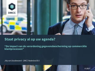 Staat privacy al op uw agenda?
“De impact van de verordening gegevensbescherming op commerciële
klantprocessen”
Jitty van Doodewaerd – DMCC Nederland B.V.
© 20171
 