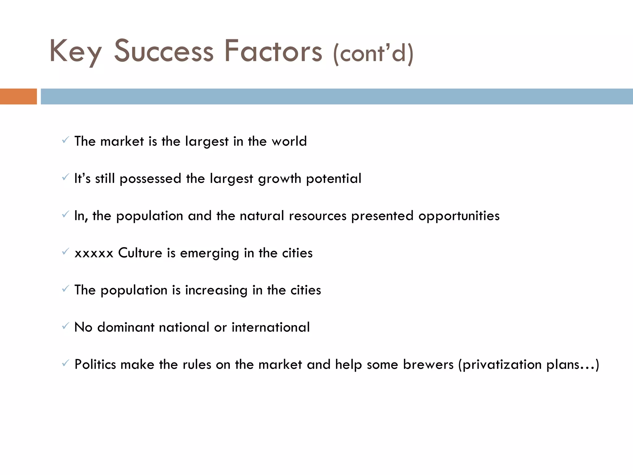 The market is the largest in the world  It’s still possessed the largest growth potential In, the population and the natural resources presented opportunities  xxxxx Culture is emerging in the cities The population is increasing in the cities No dominant national or international Politics make the rules on the market and help some brewers (privatization plans…) Key Success Factors  (cont’d)  