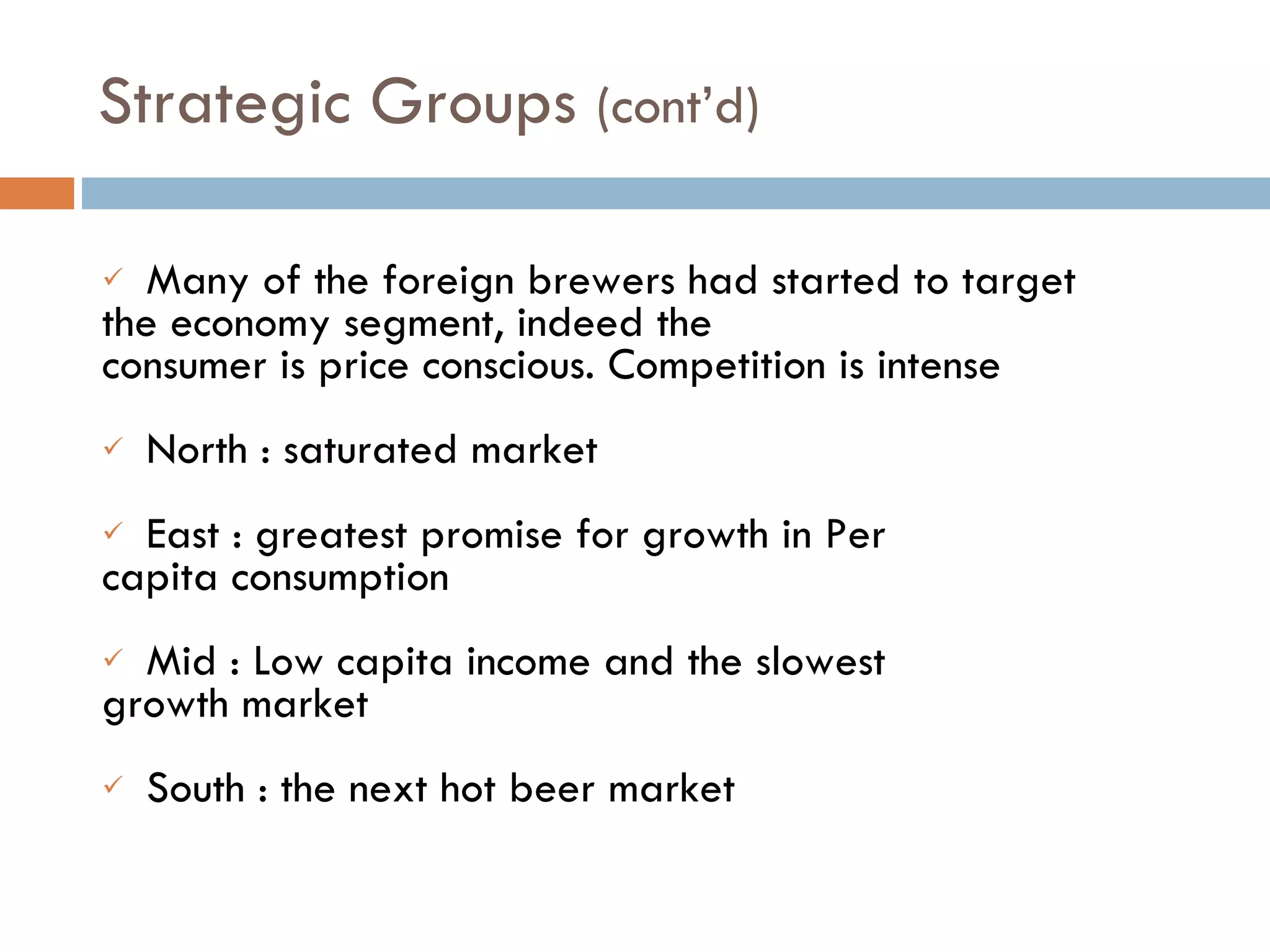 Many of the foreign brewers had started to target  the economy segment, indeed the  consumer is price conscious. Competition is intense  North : saturated market East : greatest promise for growth in Per  capita consumption Mid : Low capita income and the slowest  growth market South : the next hot beer market Strategic Groups  (cont’d)  
