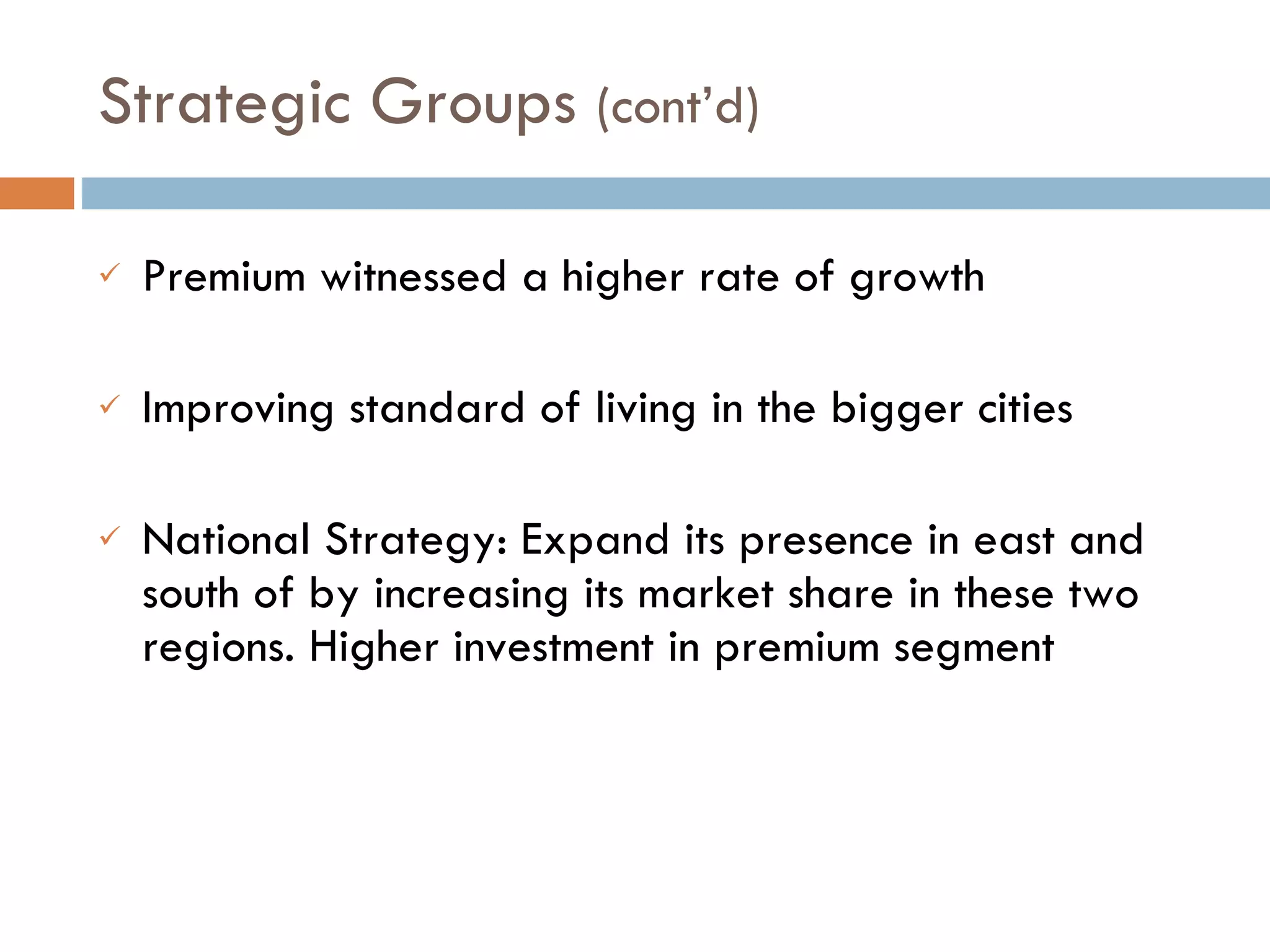 Premium witnessed a higher rate of growth Improving standard of living in the bigger cities National Strategy: Expand its presence in east and south of by increasing its market share in these two regions. Higher investment in premium segment Strategic Groups  (cont’d)  